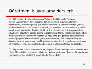 Öğretmenlik uygulama dersleri:
 Öğrenciler , 4. dönemde aldıkları “Yabancı Dil Eğitiminde Topluma
Hizmet Uygulamaları” dersi kapsamında bölümden bir uygulama elemanı
denetiminde, toplumun güncel sorunlarını belirleme ve çözüm üretmeye yönelik
projeler hazırlamakta ve sosyal sorumluluk çerçevesinde çeşitli projelerde gönüllü
olarak yer almaktadırlar. Seçtiği etkinlik türüne göre öğrenci işsizlik probleminin
boyutlarını; çocukların sokağa düşme sebeplerini; yaşlıların, engellilerin, özel eğitime
muhtaç insanların sorunlarını; hastane ve hapishane gibi genelde dertli insanların
bulunduğu yerlerdeki meseleleri; çevre problemlerinin, töre cinayetlerinin, kan
davalarının, spor fanatizminin, trafik kazalarının sebeplerini, boyutlarını, sonuçlarını
öğrenecek, üzerinde düşünecek, kendince çözüm yolları üretmeye çalışacaktır.

 Öğrenciler 7. ve 8. dönemlerde ise, Boğaziçi Üniversitesi Eğitim Fakültesi ve Milli
Eğitim Müdürlükleri tarafından belirlenen okullara gözlem ve öğretmenlik uygulaması
yapmak üzere her yıl düzenli olarak gönderilmektedirler.


                                                                                   10
 