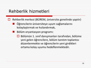 Rehberlik hizmetleri
 Rehberlik merkezi (BÜREM, üniversite genelinde yapılır)
   Öğrencilerin üniversiteye uyum sağlamalarını
     kolaylaştırmak ve hızlandırmak,
   Bölüm oryantasyon programı:
      Bölümün 1. sınıf danışmanları tarafından, bölüme
        yeni gelen öğrencilere, bölüm tanıtım toplantısı
        düzenlenmekte ve öğrencilerin yeni girdikleri
        ortama kolay uyumu hedeflenmektedir.




                                                            18
 