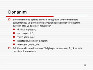 Donanım
 Bölüm dahilinde öğrencilerimizin ve öğretim üyelerimizin ders
  sunumlarında ve projelerinde faydalanabileceği her türlü eğitim-
  öğretim araç ve gereçleri mevcuttur:
   dizüstü bilgisayar,
   veri projektörü,
   video kameralar,
   kasetçalar, ses kayıt cihazları,
   televizyon, video, vb.
 Fakültemizde tam donanımlı 2 bilgisayar laboratuarı, 2 çok amaçlı
  derslik bulunmaktadır.




                                                                      20
 