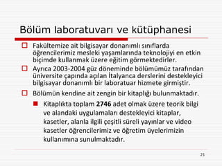 Bölüm laboratuvarı ve kütüphanesi
 Fakültemize ait bilgisayar donanımlı sınıflarda
  öğrencilerimiz mesleki yaşamlarında teknolojiyi en etkin
  biçimde kullanmak üzere eğitim görmektedirler.
 Ayrıca 2003-2004 güz döneminde bölümümüz tarafından
  üniversite çapında açılan İtalyanca derslerini destekleyici
  bilgisayar donanımlı bir laboratuar hizmete girmiştir.
 Bölümün kendine ait zengin bir kitaplığı bulunmaktadır.
   Kitaplıkta toplam 2746 adet olmak üzere teorik bilgi
      ve alandaki uygulamaları destekleyici kitaplar,
      kasetler, alanla ilgili çeşitli süreli yayınlar ve video
      kasetler öğrencilerimiz ve öğretim üyelerimizin
      kullanımına sunulmaktadır.
                                                            21
 