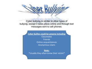 Cyber Bullying Cyber bullying is similar to other types of bullying, except it takes place online and through text messages sent to cell phones. Cyber bullies could be anyone including Classmates Friends Online acquaintances Anonymous Users Note:  *Usually they often know their victim*  
