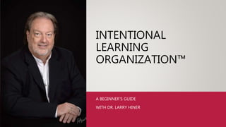 INTENTIONAL
LEARNING
ORGANIZATION™
A BEGINNER’S GUIDE
WITH DR. LARRY HINER
 