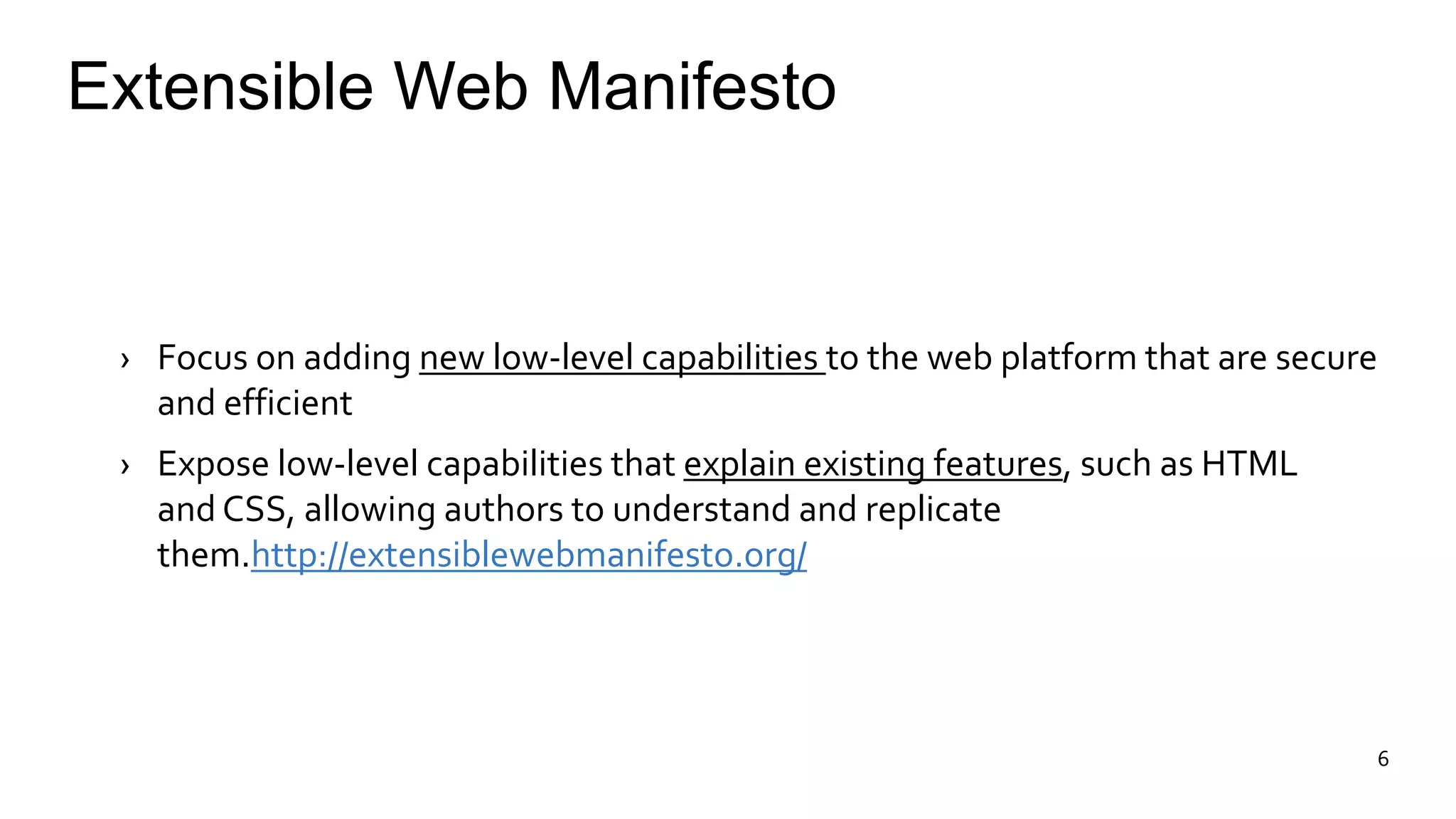 Extensible Web Manifesto 
› Focus on adding new low-level capabilities to the web platform that are secure 
and efficient 
› Expose low-level capabilities that explain existing features, such as HTML 
and CSS, allowing authors to understand and replicate 
them.http://extensiblewebmanifesto.org/ 
6 
 