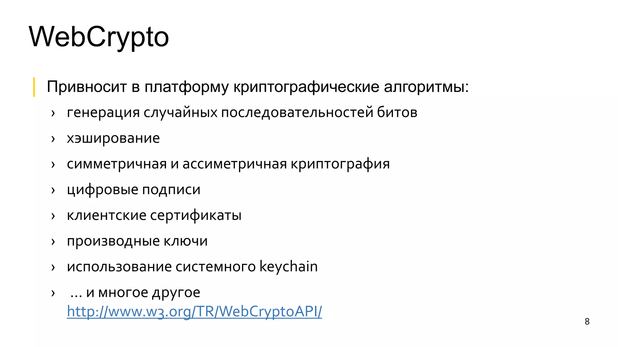 WebCrypto 
│ Привносит в платформу криптографические алгоритмы: 
› генерация случайных последовательностей битов 
› хэширование 
› симметричная и ассиметричная криптография 
› цифровые подписи 
› клиентские сертификаты 
› производные ключи 
› использование системного keychain 
› … и многое другое 
http://www.w3.org/TR/WebCryptoAPI/ 
8 
 