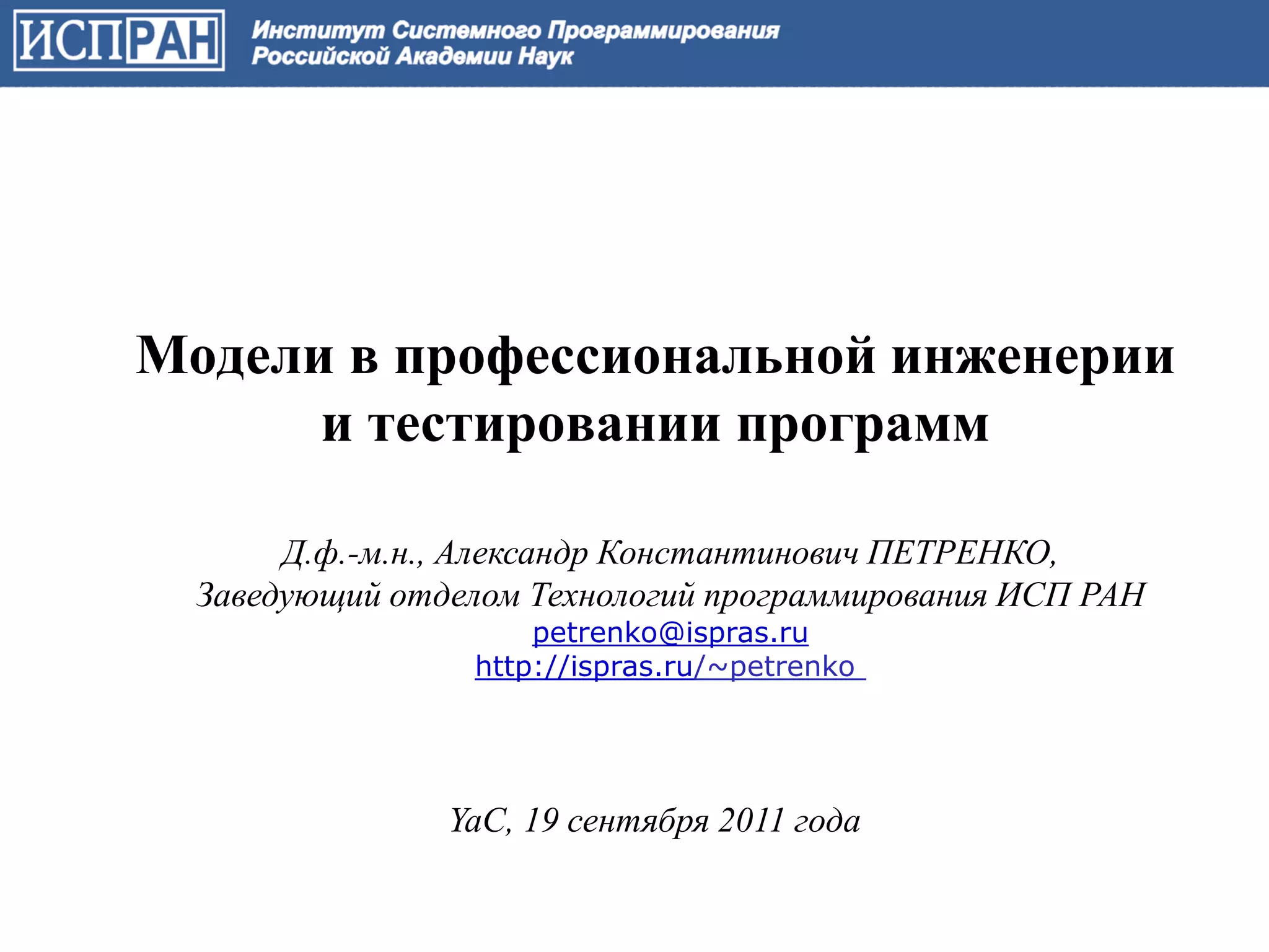 Модели в профессиональной инженерии
      и тестировании программ

       Д.ф.-м.н., Александр Константинович ПЕТРЕНКО,
  Заведующий отделом Технологий программирования ИСП РАН
                     petrenko@ispras.ru
                 http://ispras.ru/~petrenko




                YaC, 19 сентября 2011 года
 