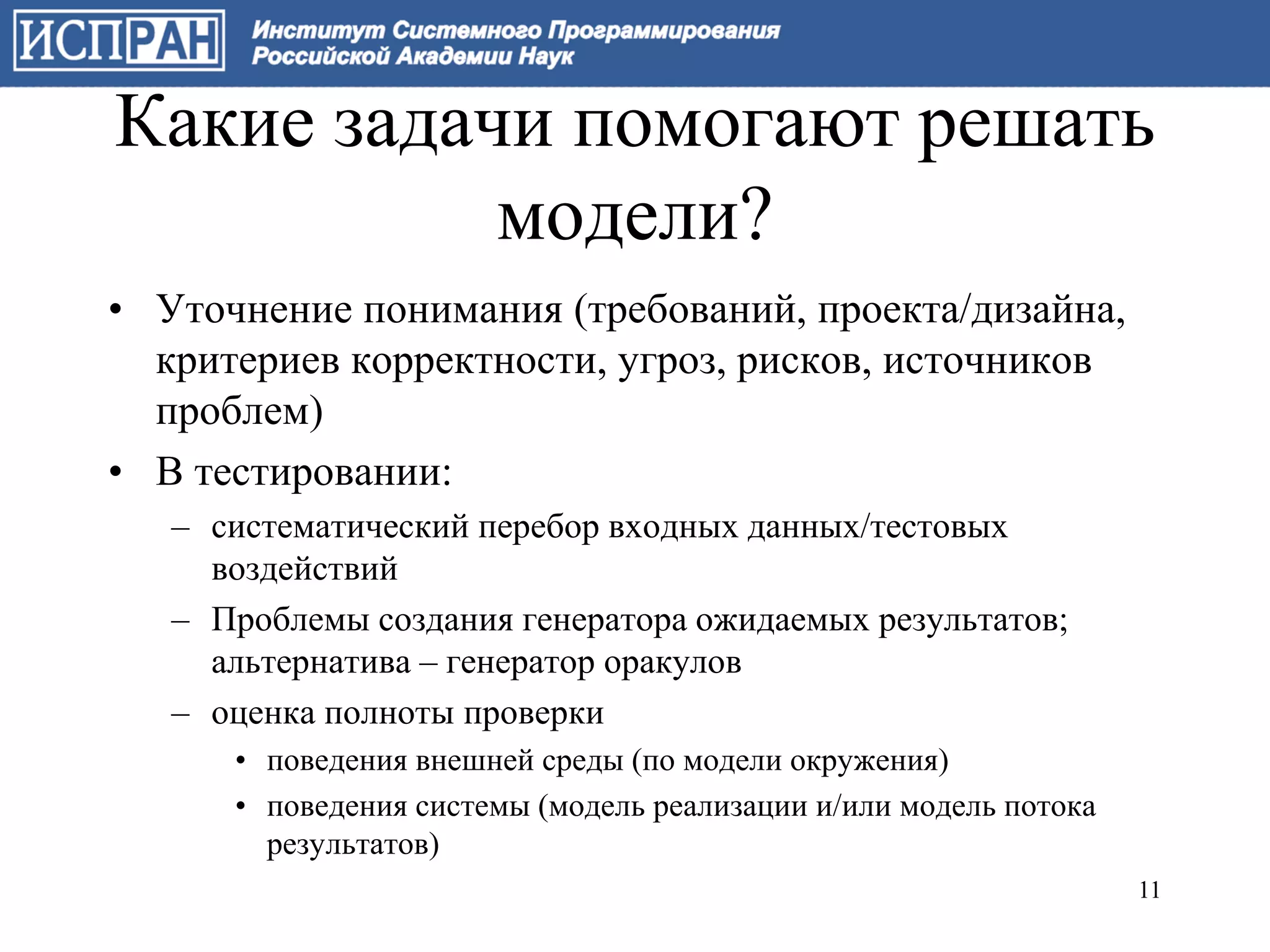 Какие задачи помогают решать
           модели?
• Уточнение понимания (требований, проекта/дизайна,
  критериев корректности, угроз, рисков, источников
  проблем)
• В тестировании:
   – систематический перебор входных данных/тестовых
     воздействий
   – Проблемы создания генератора ожидаемых результатов;
     альтернатива – генератор оракулов
   – оценка полноты проверки
      • поведения внешней среды (по модели окружения)
      • поведения системы (модель реализации и/или модель потока
        результатов)
                                                                   11
 
