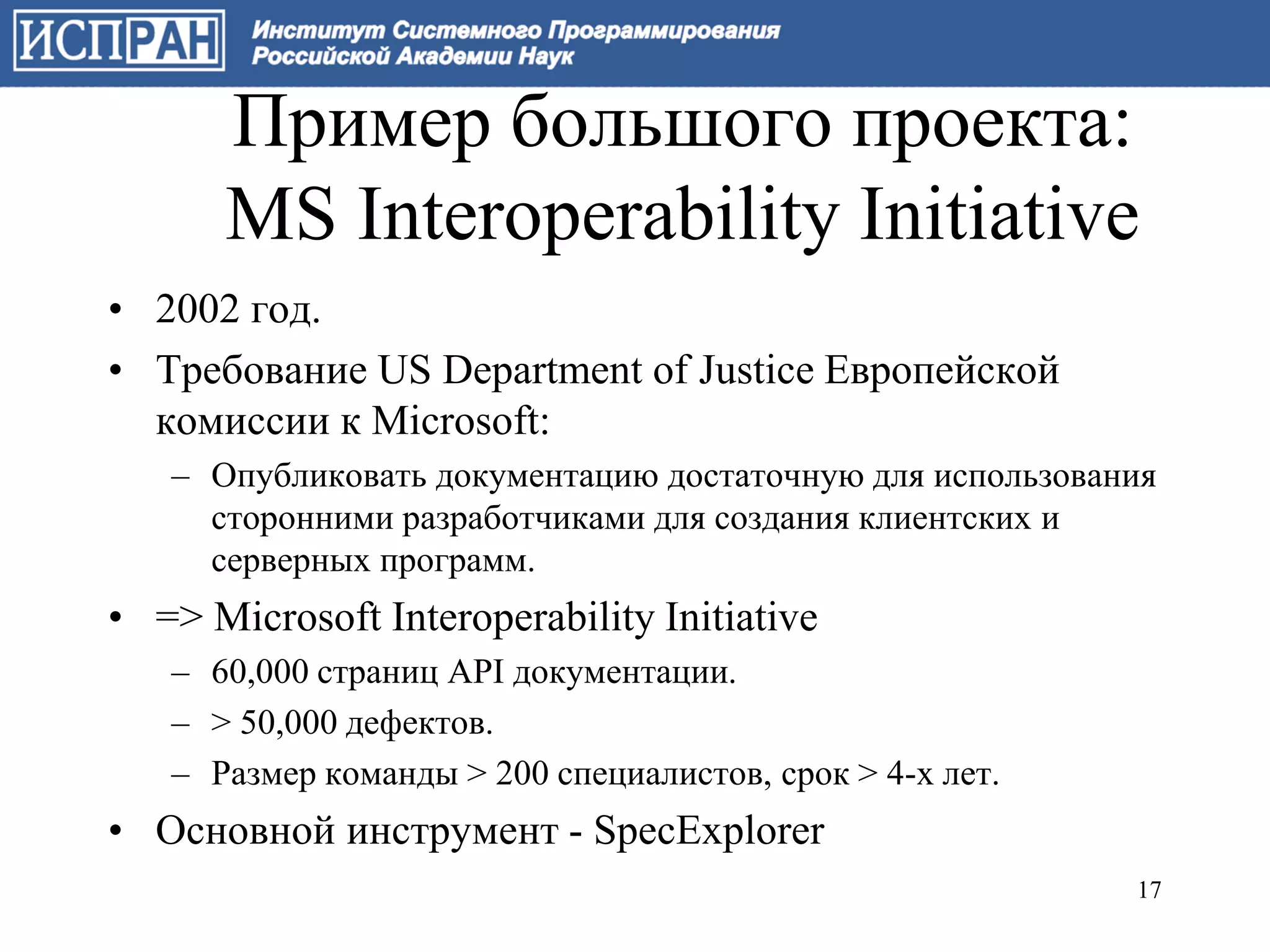 Пример большого проекта:
      MS Interoperability Initiative
• 2002 год.
• Требование US Department of Justice Европейской
  комиссии к Microsoft:
   – Опубликовать документацию достаточную для использования
     сторонними разработчиками для создания клиентских и
     серверных программ.
• => Microsoft Interoperability Initiative
   – 60,000 страниц API документации.
   – > 50,000 дефектов.
   – Размер команды > 200 специалистов, срок > 4-х лет.
• Основной инструмент - SpecExplorer
                                                          17
 