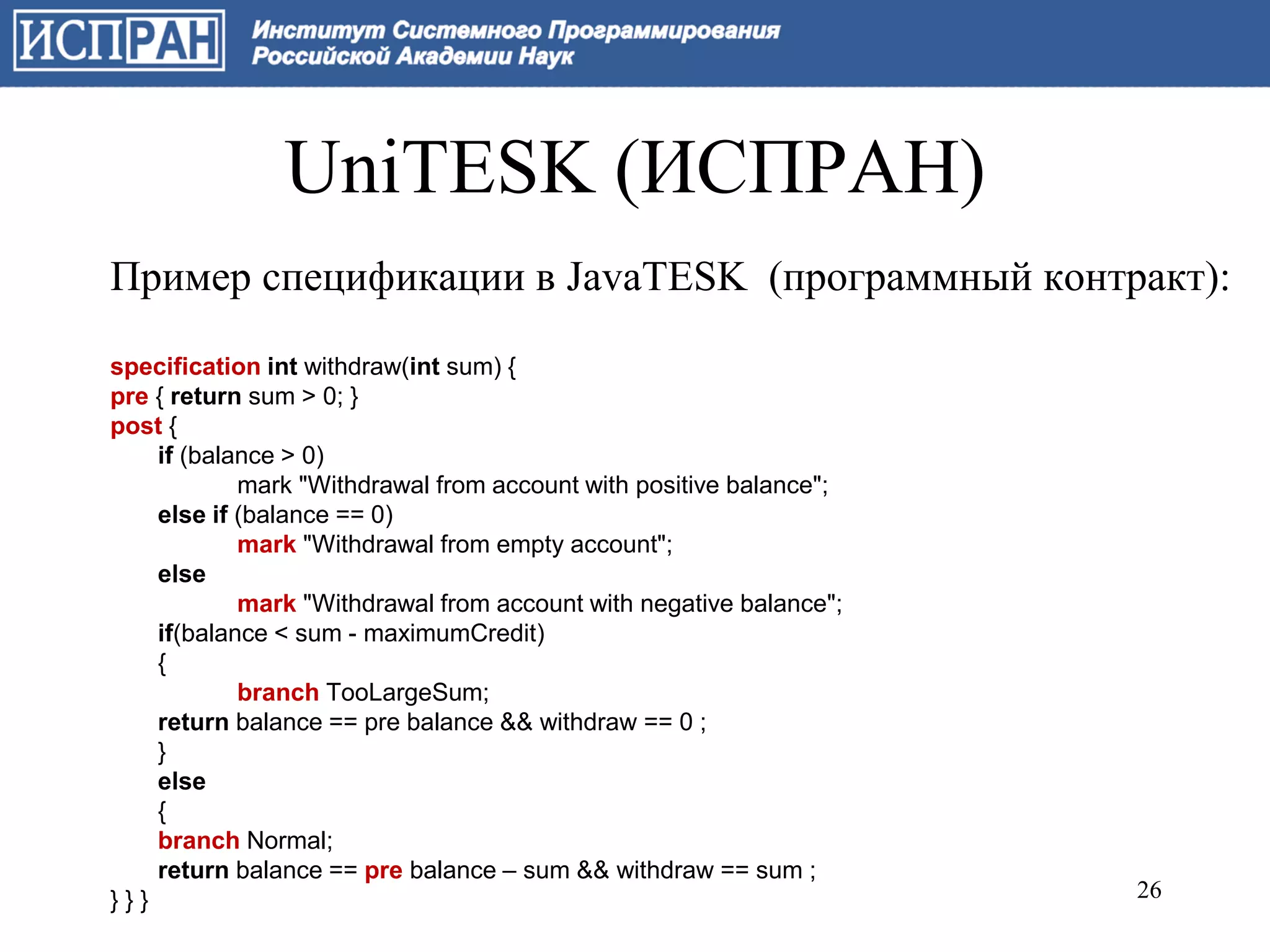 UniTESK (ИСПРАН)
Пример спецификации в JavaTESK (программный контракт):

specification int withdraw(int sum) {
pre { return sum > 0; }
post {
    if (balance > 0)
            mark "Withdrawal from account with positive balance";
    else if (balance == 0)
            mark "Withdrawal from empty account";
    else
            mark "Withdrawal from account with negative balance";
    if(balance < sum - maximumCredit)
    {
            branch TooLargeSum;
    return balance == pre balance && withdraw == 0 ;
    }
    else
    {
    branch Normal;
    return balance == pre balance – sum && withdraw == sum ;
}}}                                                                 26
 