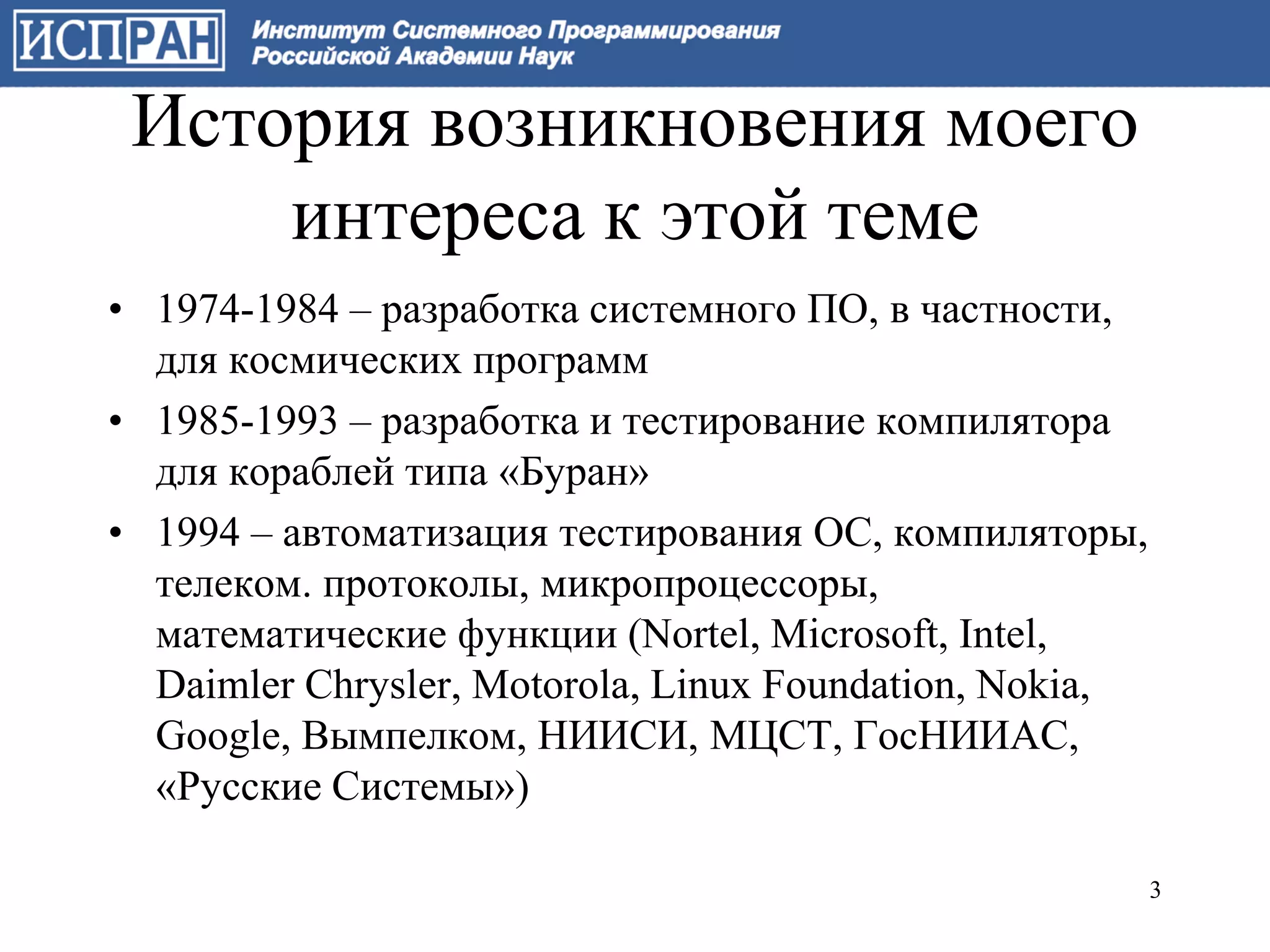 История возникновения моего
     интереса к этой теме
• 1974-1984 – разработка системного ПО, в частности,
  для космических программ
• 1985-1993 – разработка и тестирование компилятора
  для кораблей типа «Буран»
• 1994 – автоматизация тестирования ОС, компиляторы,
  телеком. протоколы, микропроцессоры,
  математические функции (Nortel, Microsoft, Intel,
  Daimler Chrysler, Motorola, Linux Foundation, Nokia,
  Google, Вымпелком, НИИСИ, МЦСТ, ГосНИИАС,
  «Русские Системы»)

                                                         3
 