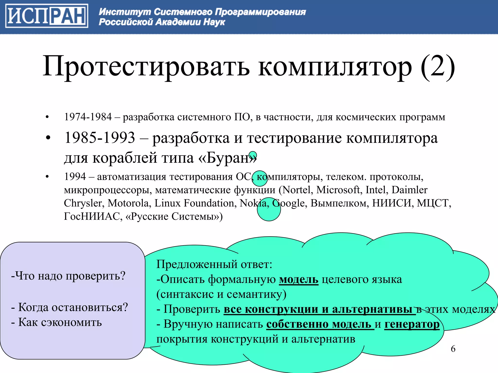 Протестировать компилятор (2)
      •   1974-1984 – разработка системного ПО, в частности, для космических программ

      • 1985-1993 – разработка и тестирование компилятора
        для кораблей типа «Буран»
      •   1994 – автоматизация тестирования ОС, компиляторы, телеком. протоколы,
          микропроцессоры, математические функции (Nortel, Microsoft, Intel, Daimler
          Chrysler, Motorola, Linux Foundation, Nokia, Google, Вымпелком, НИИСИ, МЦСТ,
          ГосНИИАС, «Русские Системы»)



                            Предложенный ответ:
-Что надо проверить?        -Описать формальную модель целевого языка
                            (синтаксис и семантику)
- Когда остановиться?       - Проверить все конструкции и альтернативы в этих моделях
- Как сэкономить            - Вручную написать собственно модель и генератор
                            покрытия конструкций и альтернатив
                                                                                        6
 