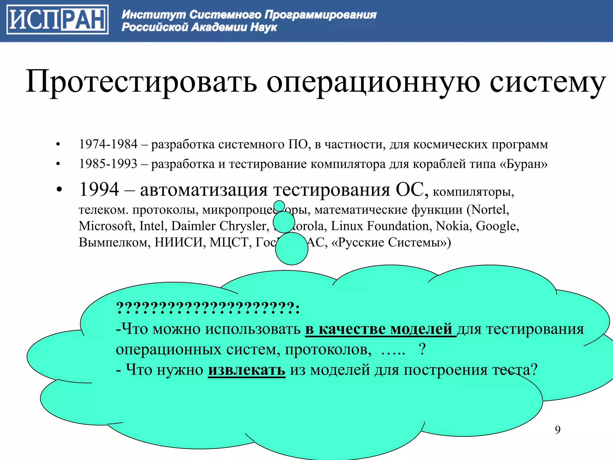 Протестировать операционную систему
 •   1974-1984 – разработка системного ПО, в частности, для космических программ
 •   1985-1993 – разработка и тестирование компилятора для кораблей типа «Буран»

 • 1994 – автоматизация тестирования ОС, компиляторы,
     телеком. протоколы, микропроцессоры, математические функции (Nortel,
     Microsoft, Intel, Daimler Chrysler, Motorola, Linux Foundation, Nokia, Google,
     Вымпелком, НИИСИ, МЦСТ, ГосНИИАС, «Русские Системы»)



           ?????????????????????:
           -Что можно использовать в качестве моделей для тестирования
           операционных систем, протоколов, ….. ?
           - Что нужно извлекать из моделей для построения теста?


                                                                                      9
 