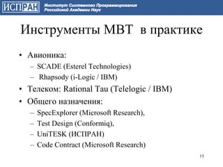 Инструменты MBT в практике
• Авионика:
  – SCADE (Esterel Technologies)
  – Rhapsody (i-Logic / IBM)
• Телеком: Rational Tau (Telelogic / IBM)
• Общего назначения:
  –   SpecExplorer (Microsoft Research),
  –   Test Design (Conformiq),
  –   UniTESK (ИСПРАН)
  –   Code Contract (Microsoft Research)
                                            15
 