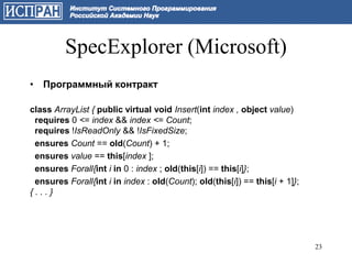 SpecExplorer (Microsoft)
• Программный контракт

class ArrayList { public virtual void Insert(int index , object value)
 requires 0 <= index && index <= Count;
 requires !IsReadOnly && !IsFixedSize;
 ensures Count == old(Count) + 1;
 ensures value == this[index ];
 ensures Forall{int i in 0 : index ; old(this[i]) == this[i]};
 ensures Forall{int i in index : old(Count); old(this[i]) == this[i + 1]};
{...}




                                                                             23
 