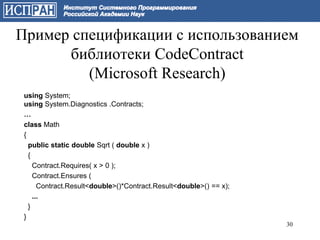 Пример спецификации с использованием
      библиотеки CodeContract
         (Microsoft Research)
 using System;
 using System.Diagnostics .Contracts;
 …
 class Math
 {
   public static double Sqrt ( double x )
   {
     Contract.Requires( x > 0 );
     Contract.Ensures (
       Contract.Result<double>()*Contract.Result<double>() == x);
     ...
   }
 }
                                                                    30
 