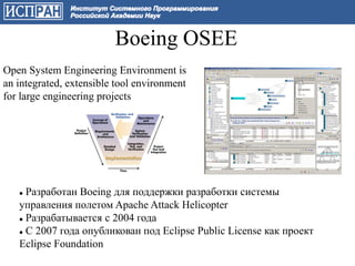 Boeing OSEE
Open System Engineering Environment is
an integrated, extensible tool environment
for large engineering projects




    Разработан Boeing для поддержки разработки системы
   управления полетом Apache Attack Helicopter
    Разрабатывается с 2004 года

    С 2007 года опубликован под Eclipse Public License как проект

   Eclipse Foundation
 