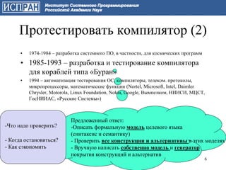 Протестировать компилятор (2)
      •   1974-1984 – разработка системного ПО, в частности, для космических программ

      • 1985-1993 – разработка и тестирование компилятора
        для кораблей типа «Буран»
      •   1994 – автоматизация тестирования ОС, компиляторы, телеком. протоколы,
          микропроцессоры, математические функции (Nortel, Microsoft, Intel, Daimler
          Chrysler, Motorola, Linux Foundation, Nokia, Google, Вымпелком, НИИСИ, МЦСТ,
          ГосНИИАС, «Русские Системы»)



                            Предложенный ответ:
-Что надо проверить?        -Описать формальную модель целевого языка
                            (синтаксис и семантику)
- Когда остановиться?       - Проверить все конструкции и альтернативы в этих моделях
- Как сэкономить            - Вручную написать собственно модель и генератор
                            покрытия конструкций и альтернатив
                                                                                        6
 
