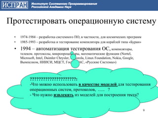Протестировать операционную систему
 •   1974-1984 – разработка системного ПО, в частности, для космических программ
 •   1985-1993 – разработка и тестирование компилятора для кораблей типа «Буран»

 • 1994 – автоматизация тестирования ОС, компиляторы,
     телеком. протоколы, микропроцессоры, математические функции (Nortel,
     Microsoft, Intel, Daimler Chrysler, Motorola, Linux Foundation, Nokia, Google,
     Вымпелком, НИИСИ, МЦСТ, ГосНИИАС, «Русские Системы»)



           ?????????????????????:
           -Что можно использовать в качестве моделей для тестирования
           операционных систем, протоколов, ….. ?
           - Что нужно извлекать из моделей для построения теста?


                                                                                      9
 