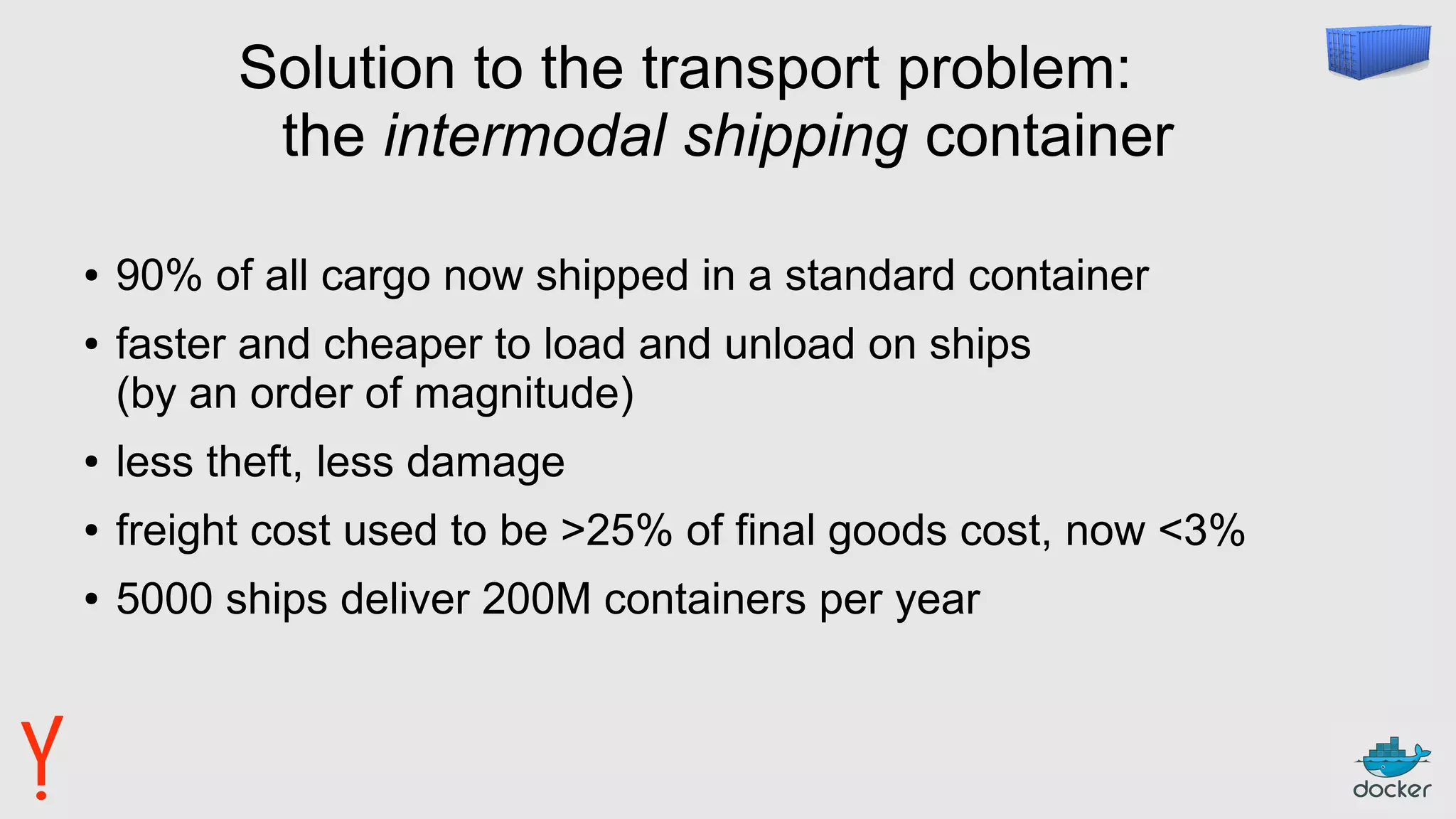 Solution to the transport problem:
the intermodal shipping container
● 90% of all cargo now shipped in a standard container
● faster and cheaper to load and unload on ships
(by an order of magnitude)
● less theft, less damage
● freight cost used to be >25% of final goods cost, now <3%
● 5000 ships deliver 200M containers per year
 