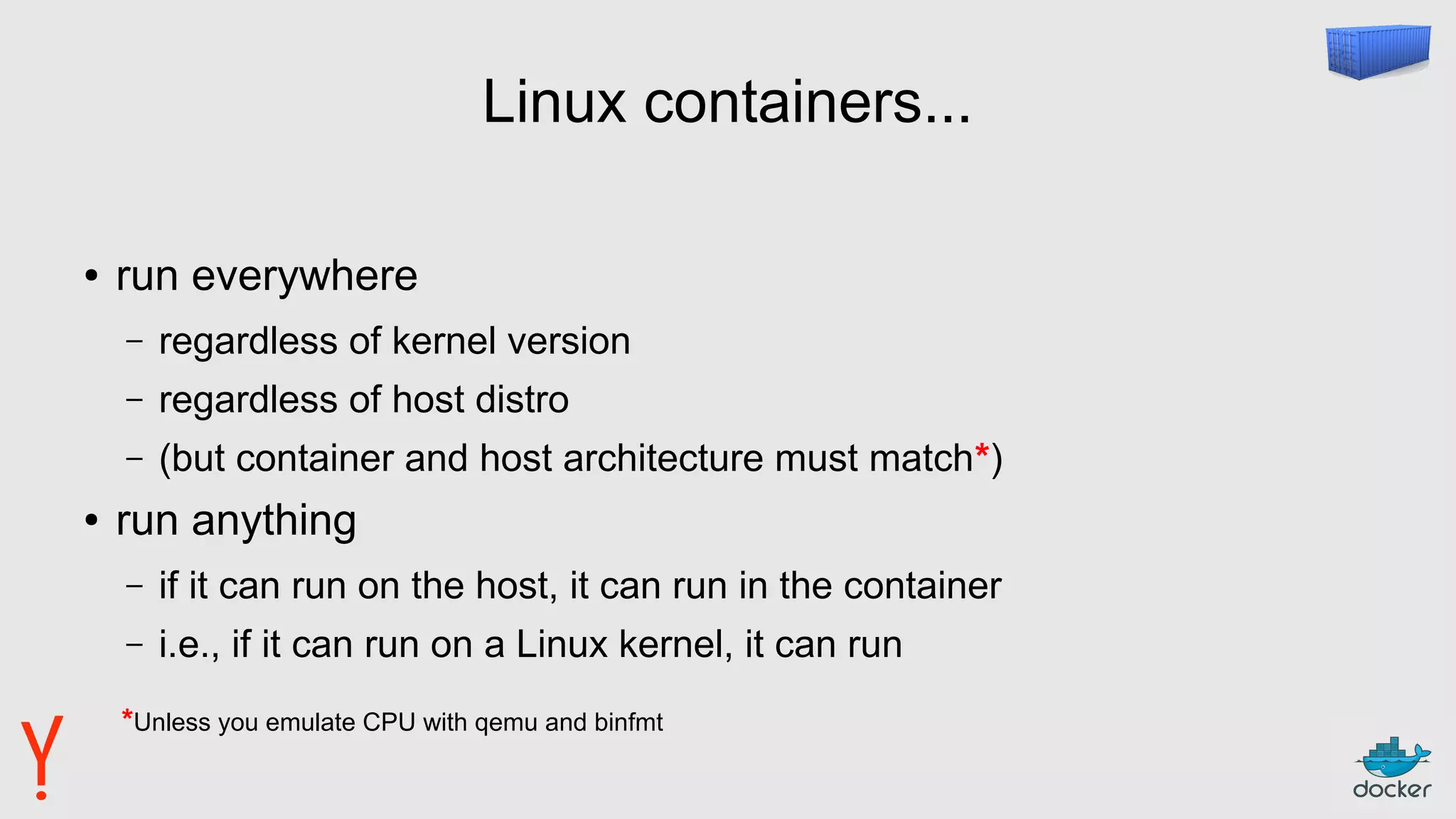 Linux containers...
● run everywhere
– regardless of kernel version
– regardless of host distro
– (but container and host architecture must match*)
● run anything
– if it can run on the host, it can run in the container
– i.e., if it can run on a Linux kernel, it can run
*Unless you emulate CPU with qemu and binfmt
 