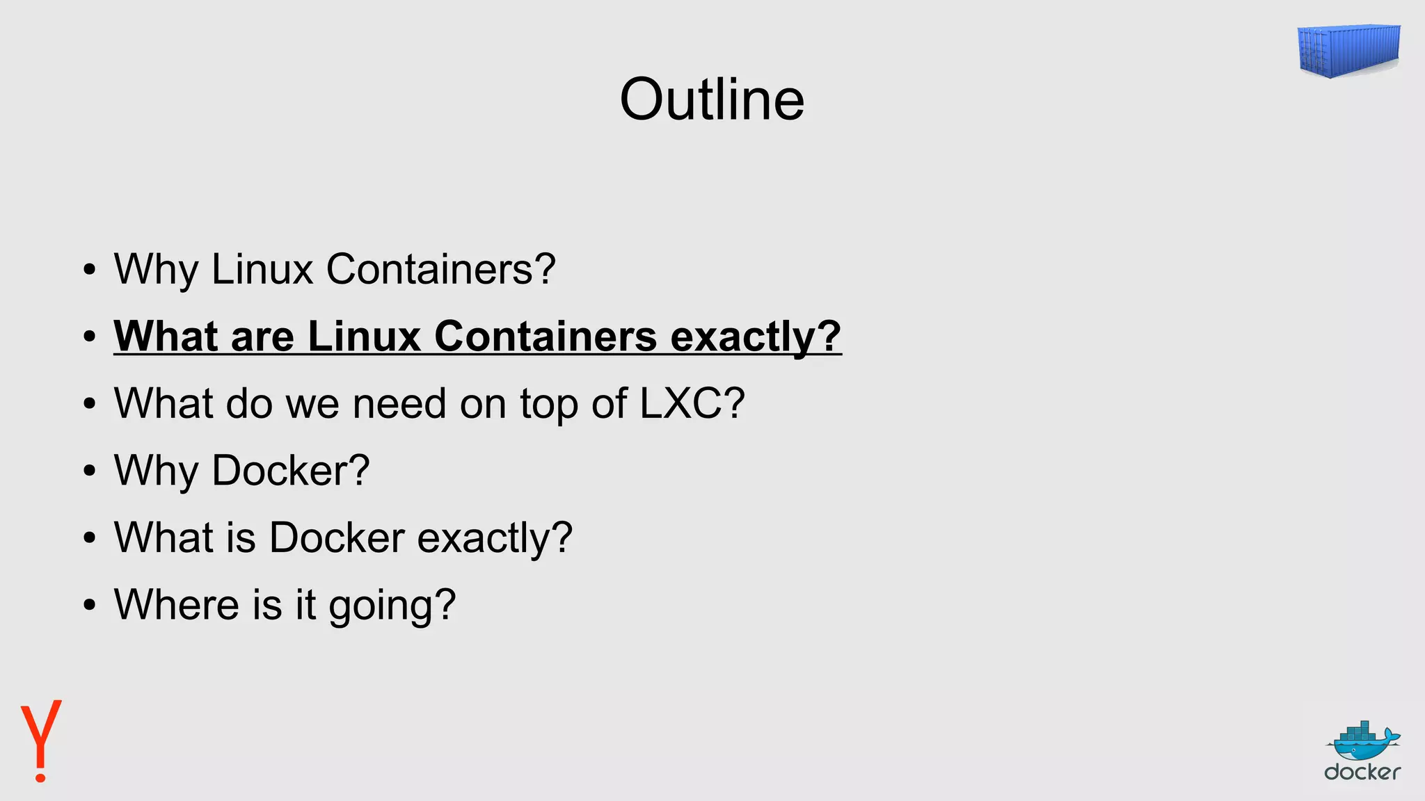 Outline
● Why Linux Containers?
● What are Linux Containers exactly?
● What do we need on top of LXC?
● Why Docker?
● What is Docker exactly?
● Where is it going?
 
