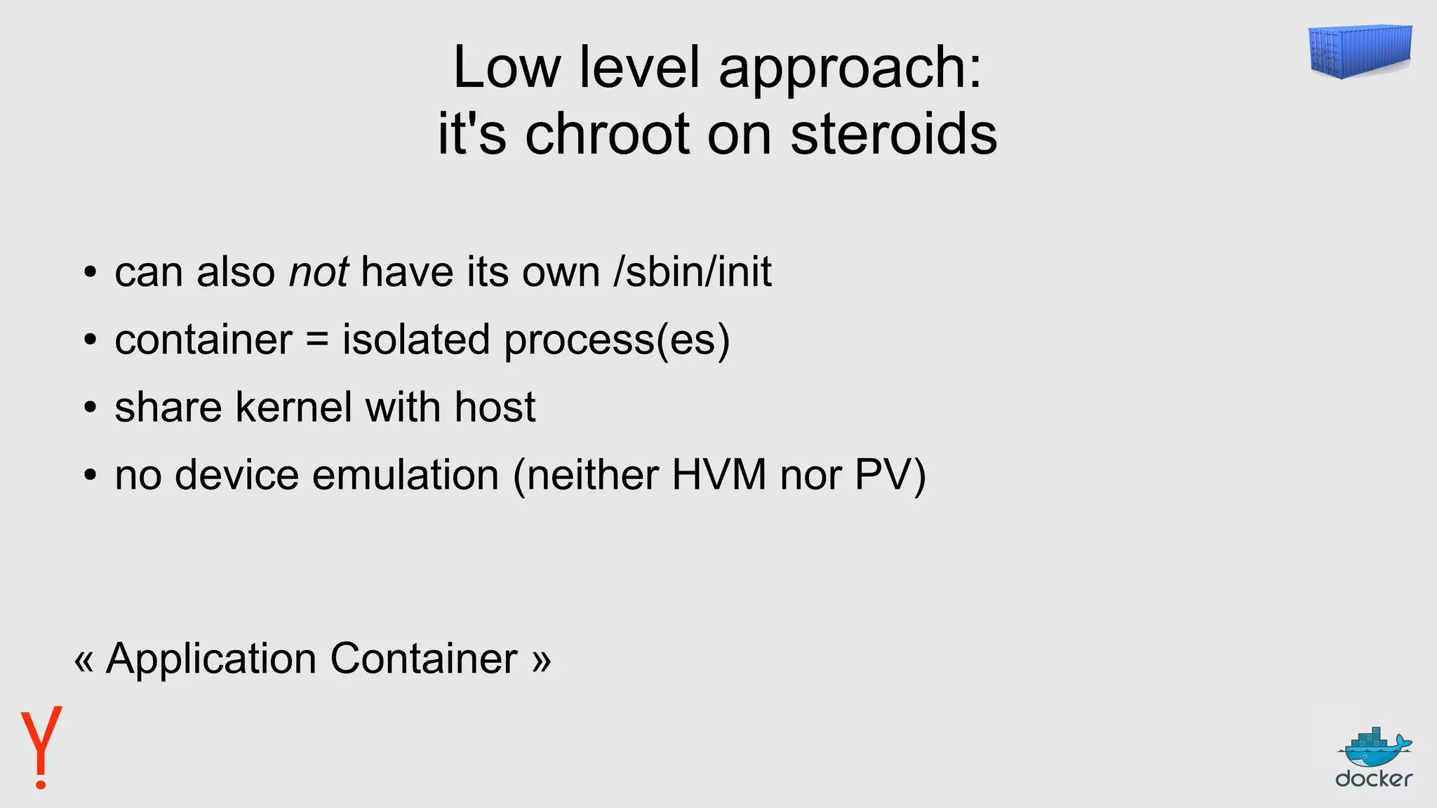 Low level approach:
it's chroot on steroids
● can also not have its own /sbin/init
● container = isolated process(es)
● share kernel with host
● no device emulation (neither HVM nor PV)
« Application Container »
 