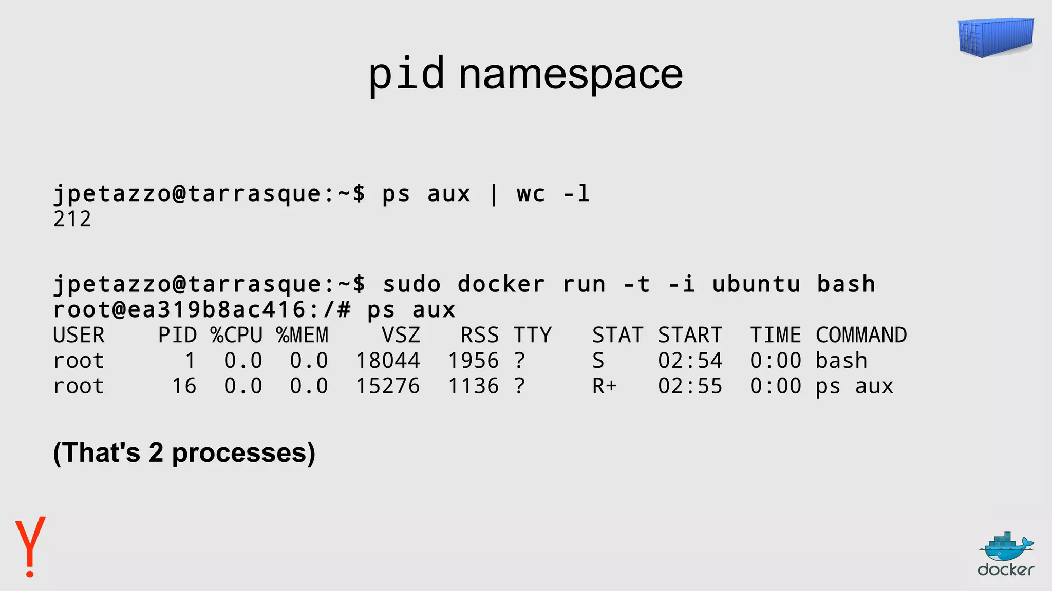 pid namespace
jpetazzo@tarrasque:~$ ps aux | wc -l
212
jpetazzo@tarrasque:~$ sudo docker run -t -i ubuntu bash
root@ea319b8ac416:/# ps aux
USER PID %CPU %MEM VSZ RSS TTY STAT START TIME COMMAND
root 1 0.0 0.0 18044 1956 ? S 02:54 0:00 bash
root 16 0.0 0.0 15276 1136 ? R+ 02:55 0:00 ps aux
(That's 2 processes)
 