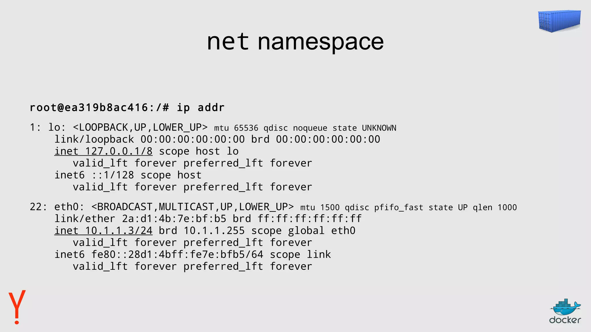 net namespace
root@ea319b8ac416:/# ip addr
1: lo: <LOOPBACK,UP,LOWER_UP> mtu 65536 qdisc noqueue state UNKNOWN
link/loopback 00:00:00:00:00:00 brd 00:00:00:00:00:00
inet 127.0.0.1/8 scope host lo
valid_lft forever preferred_lft forever
inet6 ::1/128 scope host
valid_lft forever preferred_lft forever
22: eth0: <BROADCAST,MULTICAST,UP,LOWER_UP> mtu 1500 qdisc pfifo_fast state UP qlen 1000
link/ether 2a:d1:4b:7e:bf:b5 brd ff:ff:ff:ff:ff:ff
inet 10.1.1.3/24 brd 10.1.1.255 scope global eth0
valid_lft forever preferred_lft forever
inet6 fe80::28d1:4bff:fe7e:bfb5/64 scope link
valid_lft forever preferred_lft forever
 