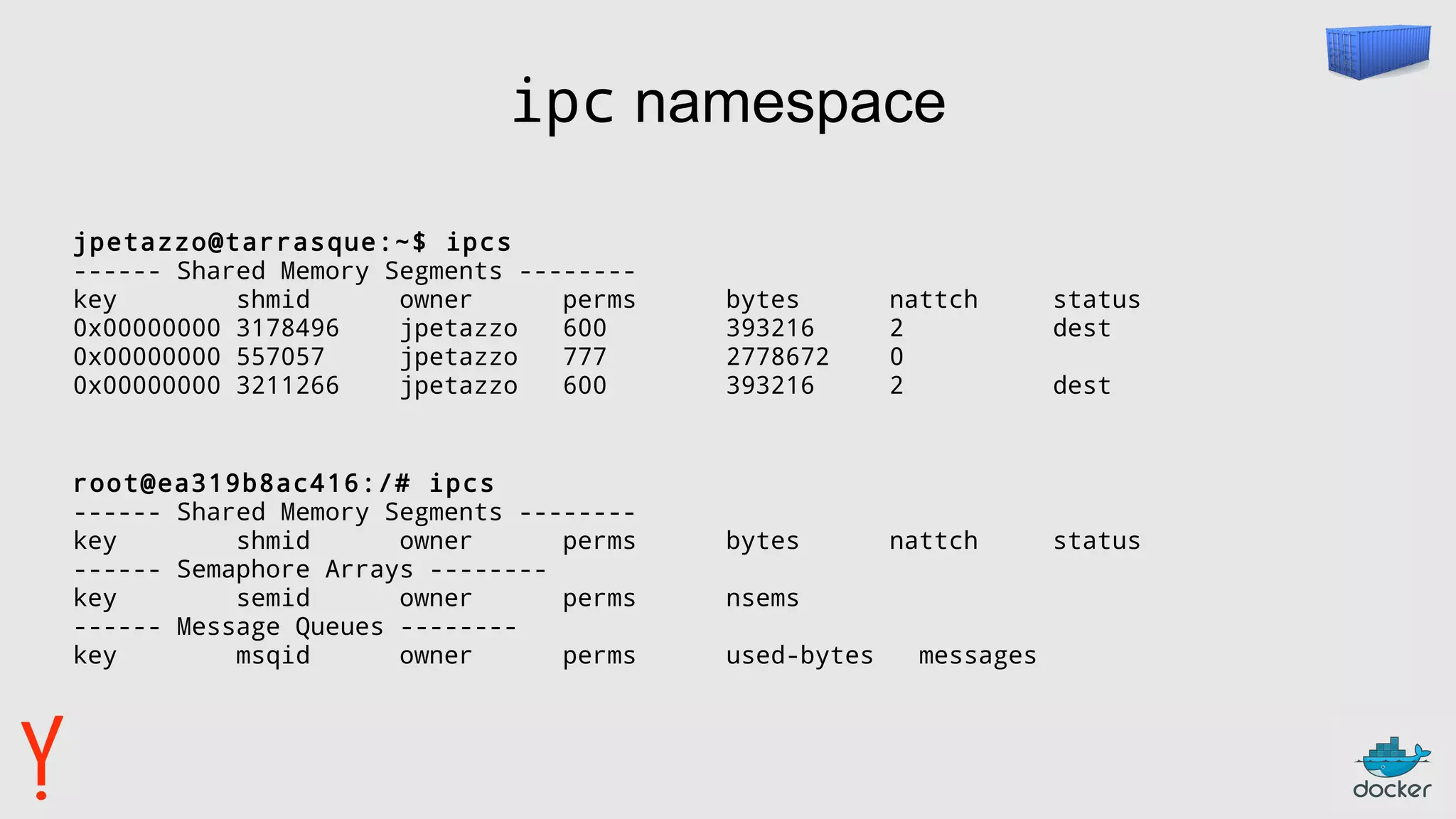 ipc namespace
jpetazzo@tarrasque:~$ ipcs
------ Shared Memory Segments --------
key shmid owner perms bytes nattch status
0x00000000 3178496 jpetazzo 600 393216 2 dest
0x00000000 557057 jpetazzo 777 2778672 0
0x00000000 3211266 jpetazzo 600 393216 2 dest
root@ea319b8ac416:/# ipcs
------ Shared Memory Segments --------
key shmid owner perms bytes nattch status
------ Semaphore Arrays --------
key semid owner perms nsems
------ Message Queues --------
key msqid owner perms used-bytes messages
 