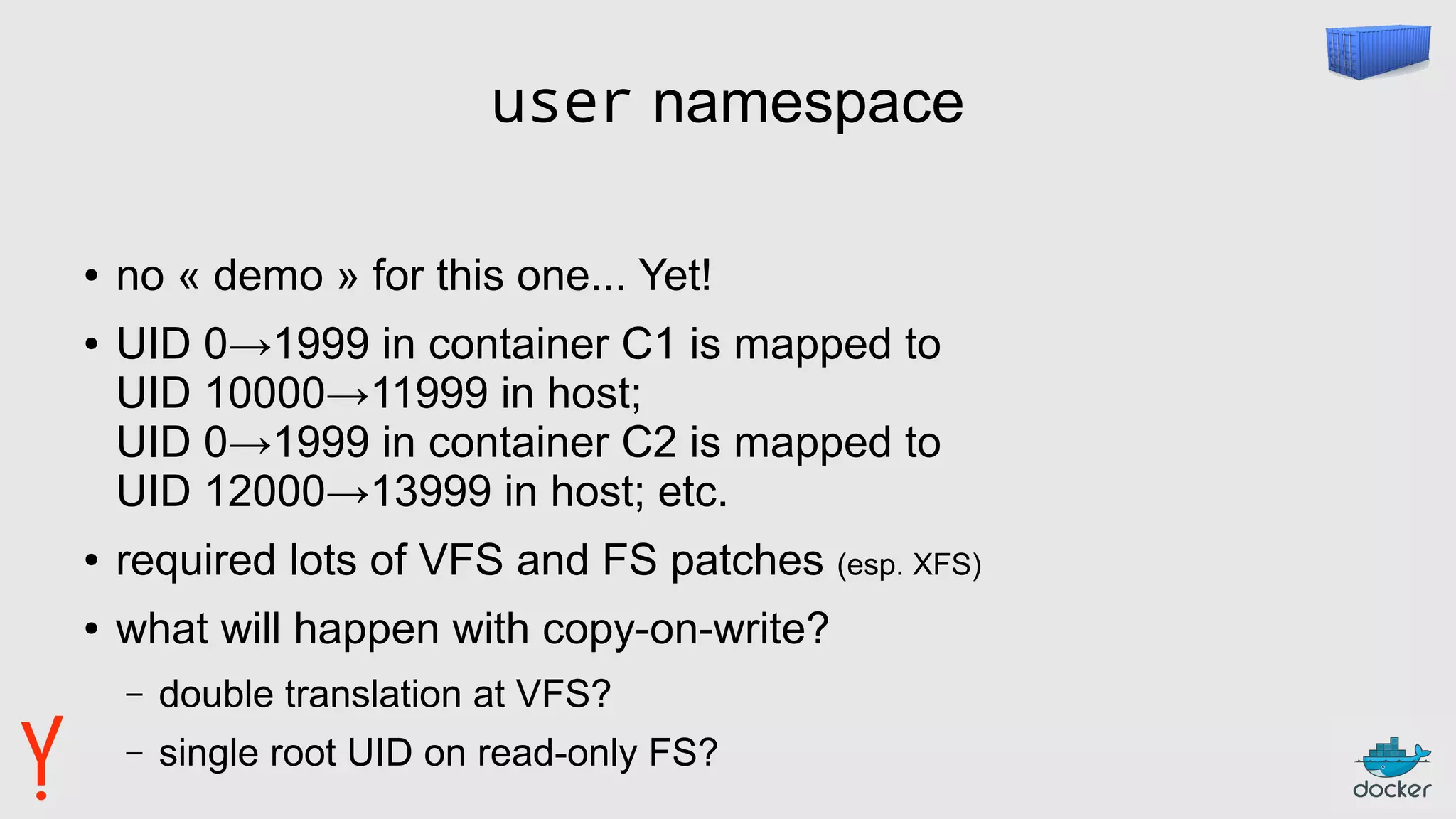 user namespace
● no « demo » for this one... Yet!
● UID 0→1999 in container C1 is mapped to
UID 10000→11999 in host;
UID 0→1999 in container C2 is mapped to
UID 12000→13999 in host; etc.
● required lots of VFS and FS patches (esp. XFS)
● what will happen with copy-on-write?
– double translation at VFS?
– single root UID on read-only FS?
 