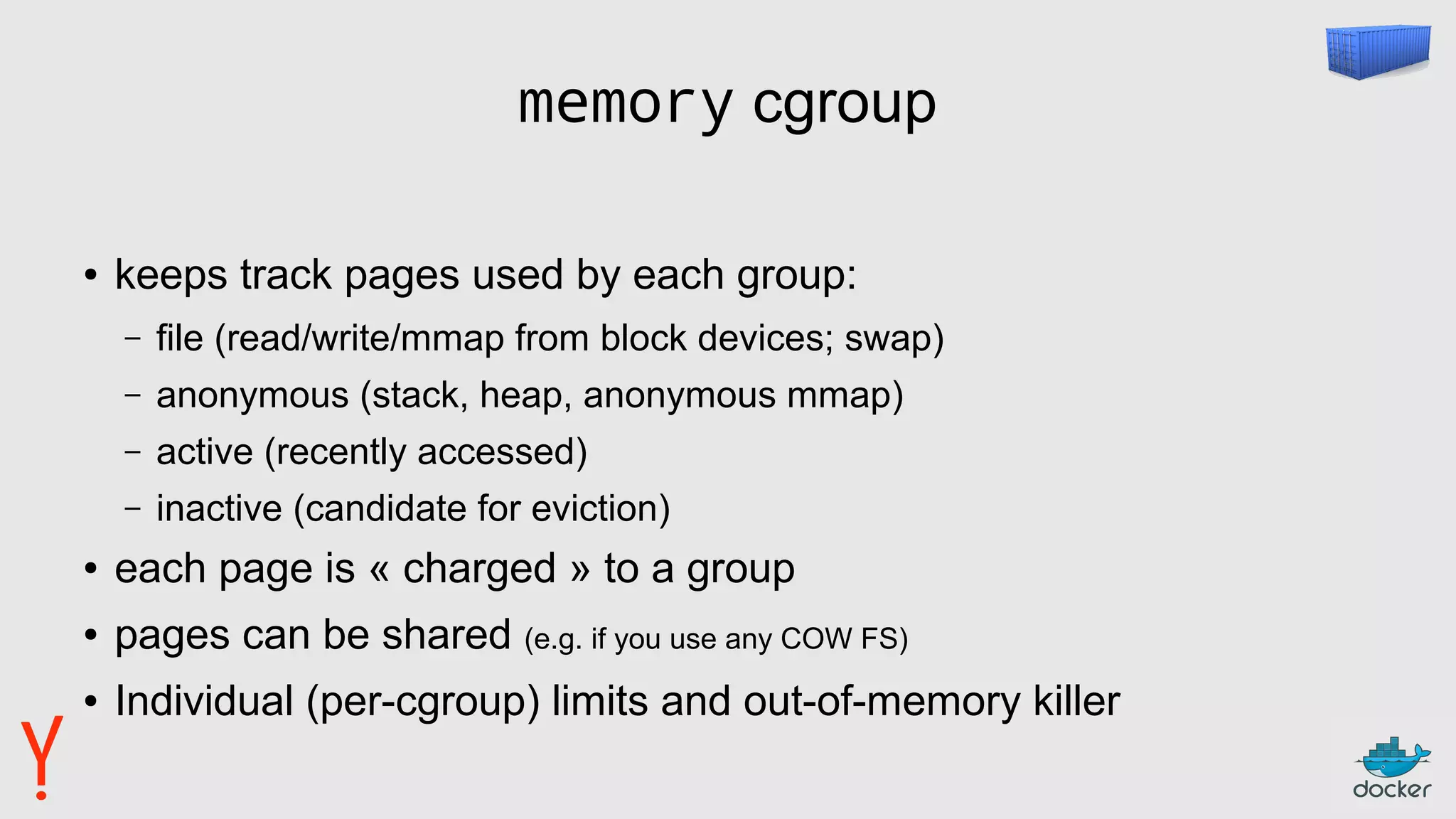 memory cgroup
● keeps track pages used by each group:
– file (read/write/mmap from block devices; swap)
– anonymous (stack, heap, anonymous mmap)
– active (recently accessed)
– inactive (candidate for eviction)
● each page is « charged » to a group
● pages can be shared (e.g. if you use any COW FS)
● Individual (per-cgroup) limits and out-of-memory killer
 