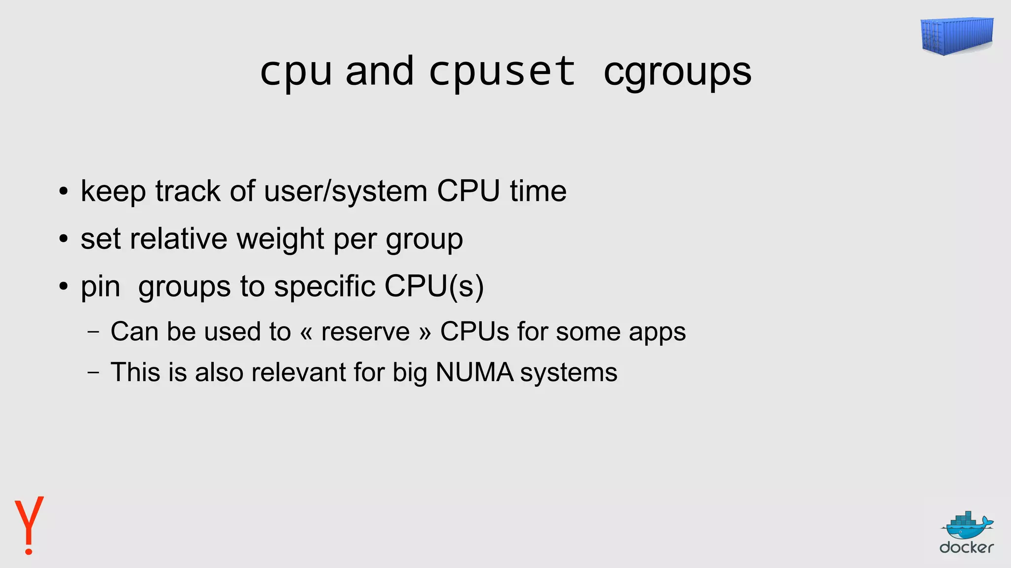 cpu and cpuset cgroups
● keep track of user/system CPU time
● set relative weight per group
● pin groups to specific CPU(s)
– Can be used to « reserve » CPUs for some apps
– This is also relevant for big NUMA systems
 