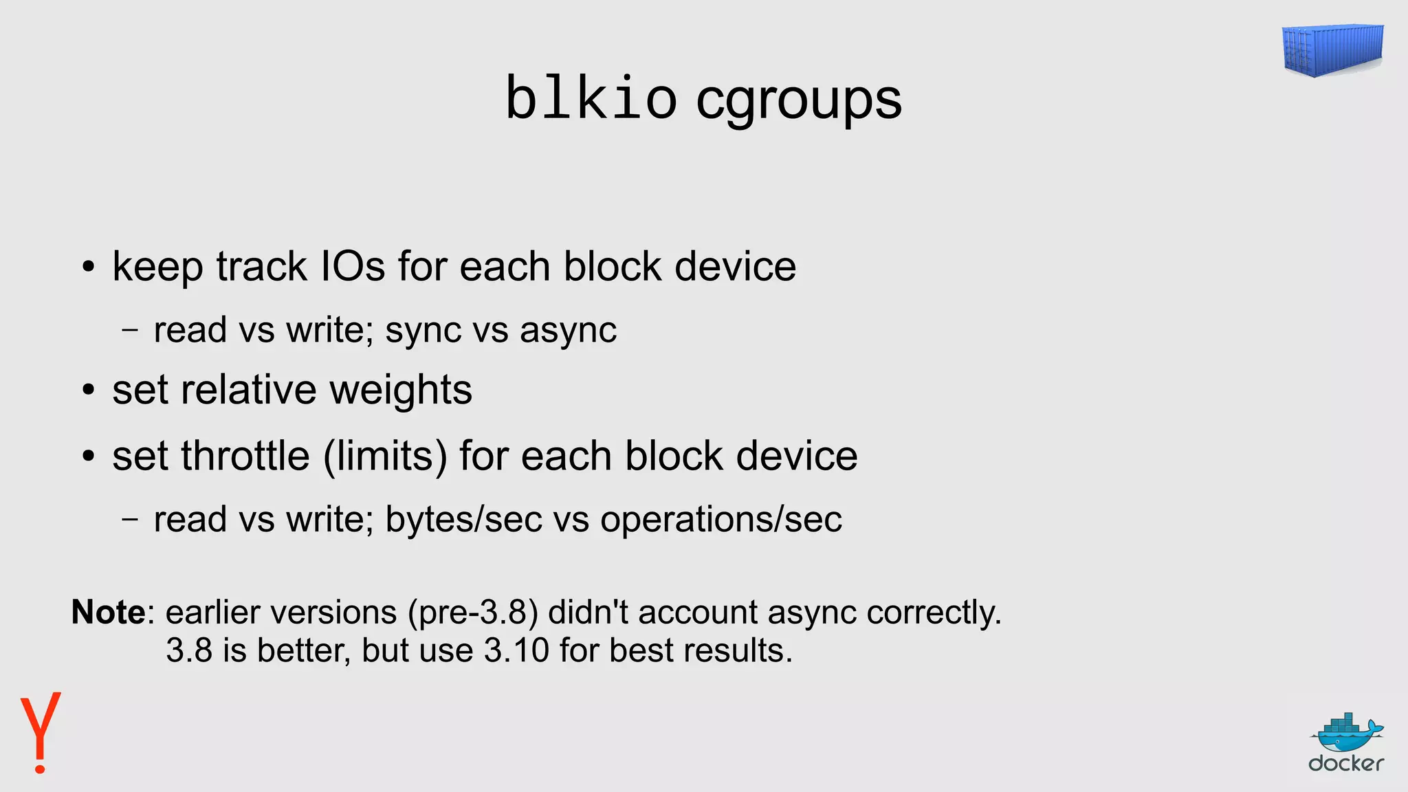 blkio cgroups
● keep track IOs for each block device
– read vs write; sync vs async
● set relative weights
● set throttle (limits) for each block device
– read vs write; bytes/sec vs operations/sec
Note: earlier versions (pre-3.8) didn't account async correctly.
3.8 is better, but use 3.10 for best results.
 