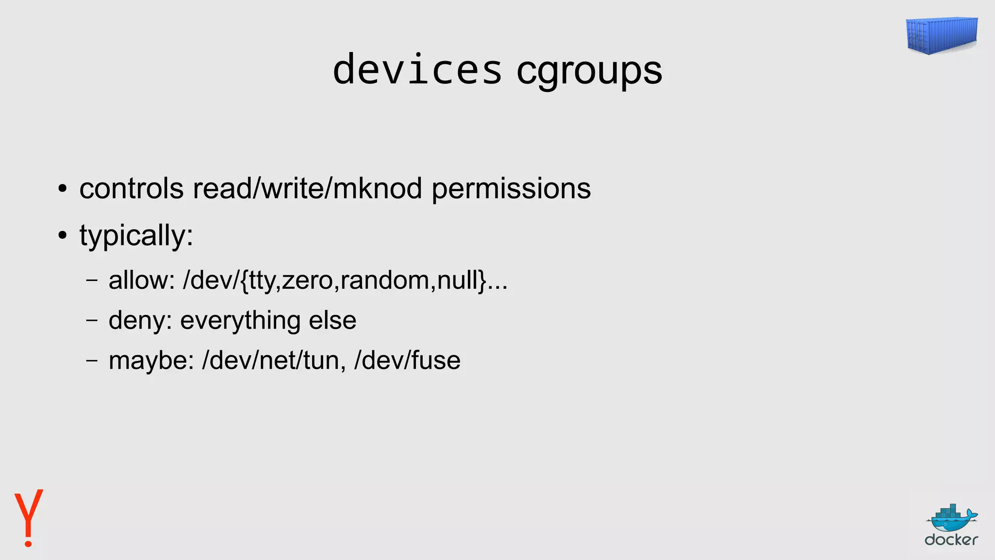 devices cgroups
● controls read/write/mknod permissions
● typically:
– allow: /dev/{tty,zero,random,null}...
– deny: everything else
– maybe: /dev/net/tun, /dev/fuse
 
