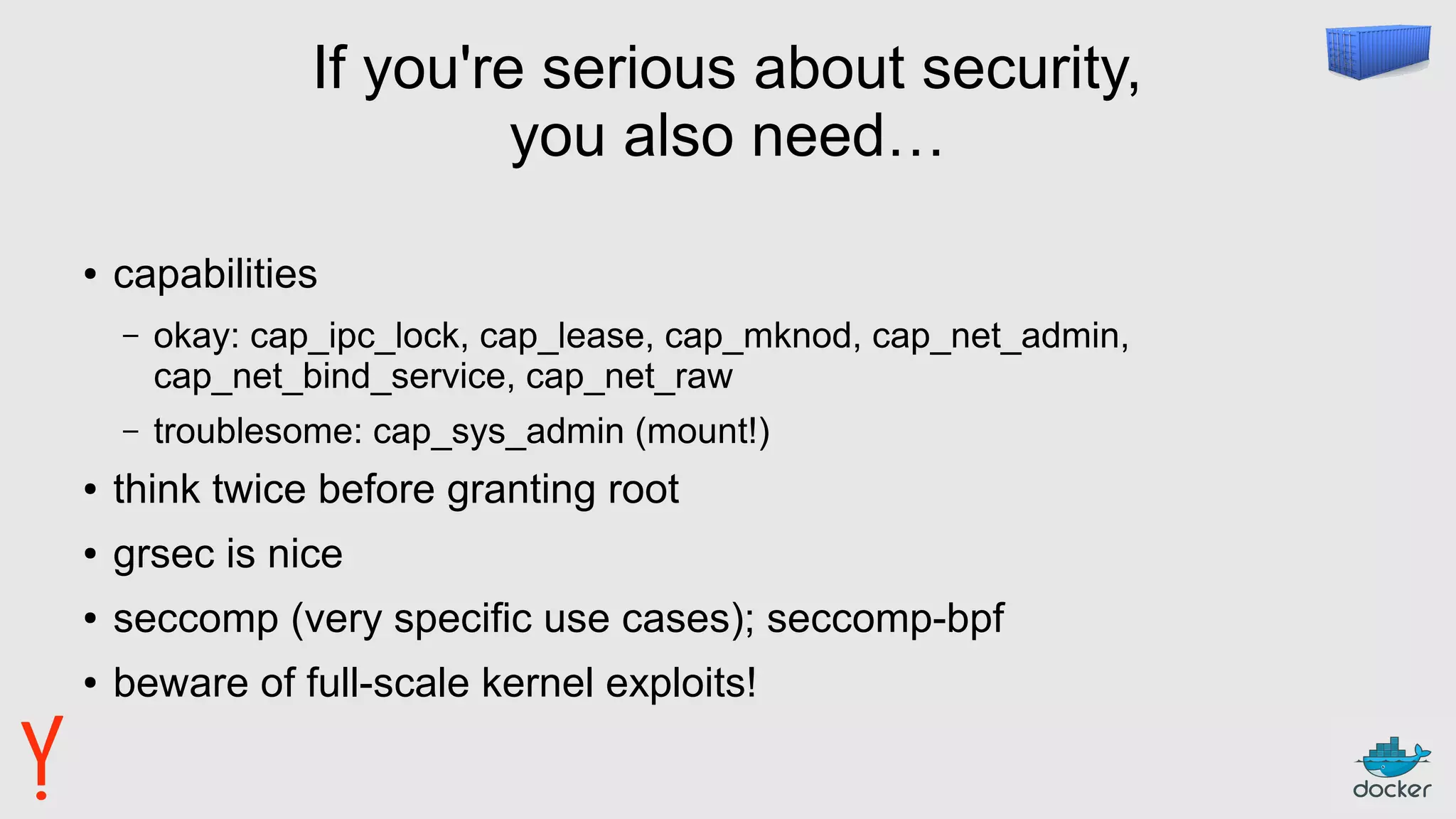If you're serious about security,
you also need…
● capabilities
– okay: cap_ipc_lock, cap_lease, cap_mknod, cap_net_admin,
cap_net_bind_service, cap_net_raw
– troublesome: cap_sys_admin (mount!)
● think twice before granting root
● grsec is nice
● seccomp (very specific use cases); seccomp-bpf
● beware of full-scale kernel exploits!
 