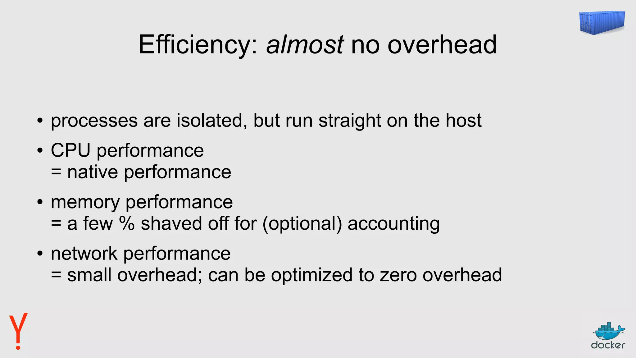 Efficiency: almost no overhead
● processes are isolated, but run straight on the host
● CPU performance
= native performance
● memory performance
= a few % shaved off for (optional) accounting
● network performance
= small overhead; can be optimized to zero overhead
 