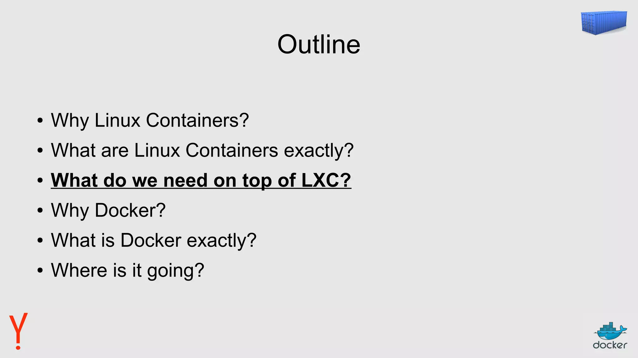 Outline
● Why Linux Containers?
● What are Linux Containers exactly?
● What do we need on top of LXC?
● Why Docker?
● What is Docker exactly?
● Where is it going?
 