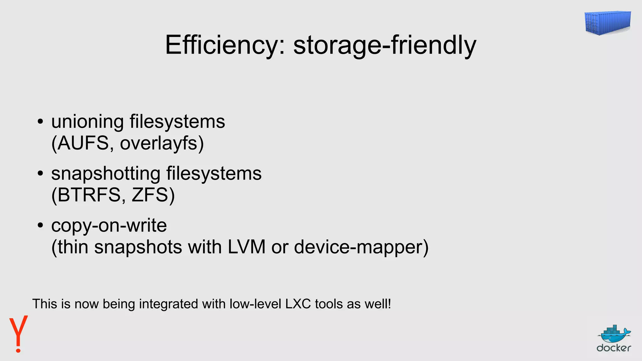 Efficiency: storage-friendly
● unioning filesystems
(AUFS, overlayfs)
● snapshotting filesystems
(BTRFS, ZFS)
● copy-on-write
(thin snapshots with LVM or device-mapper)
This is now being integrated with low-level LXC tools as well!
 