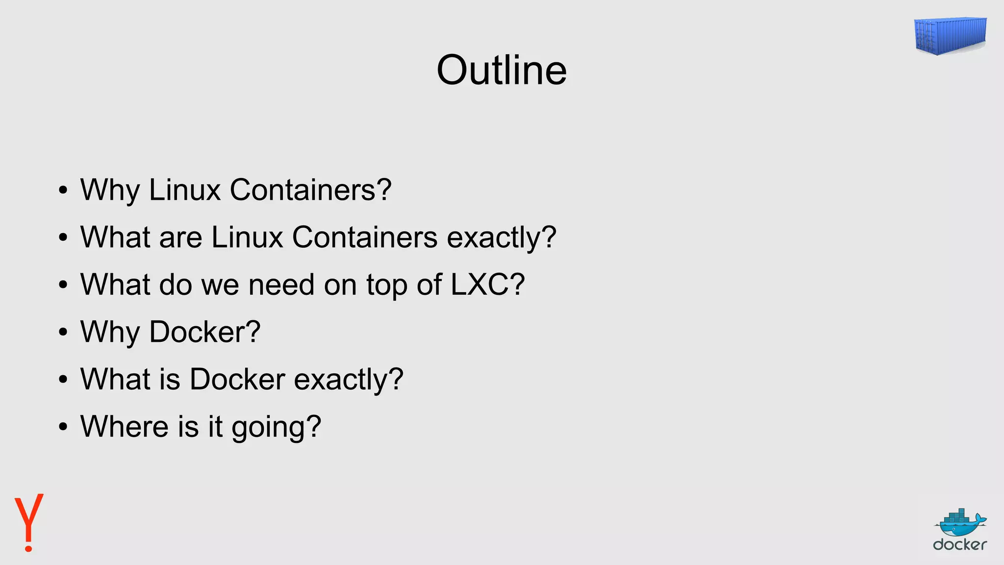 Outline
● Why Linux Containers?
● What are Linux Containers exactly?
● What do we need on top of LXC?
● Why Docker?
● What is Docker exactly?
● Where is it going?
 