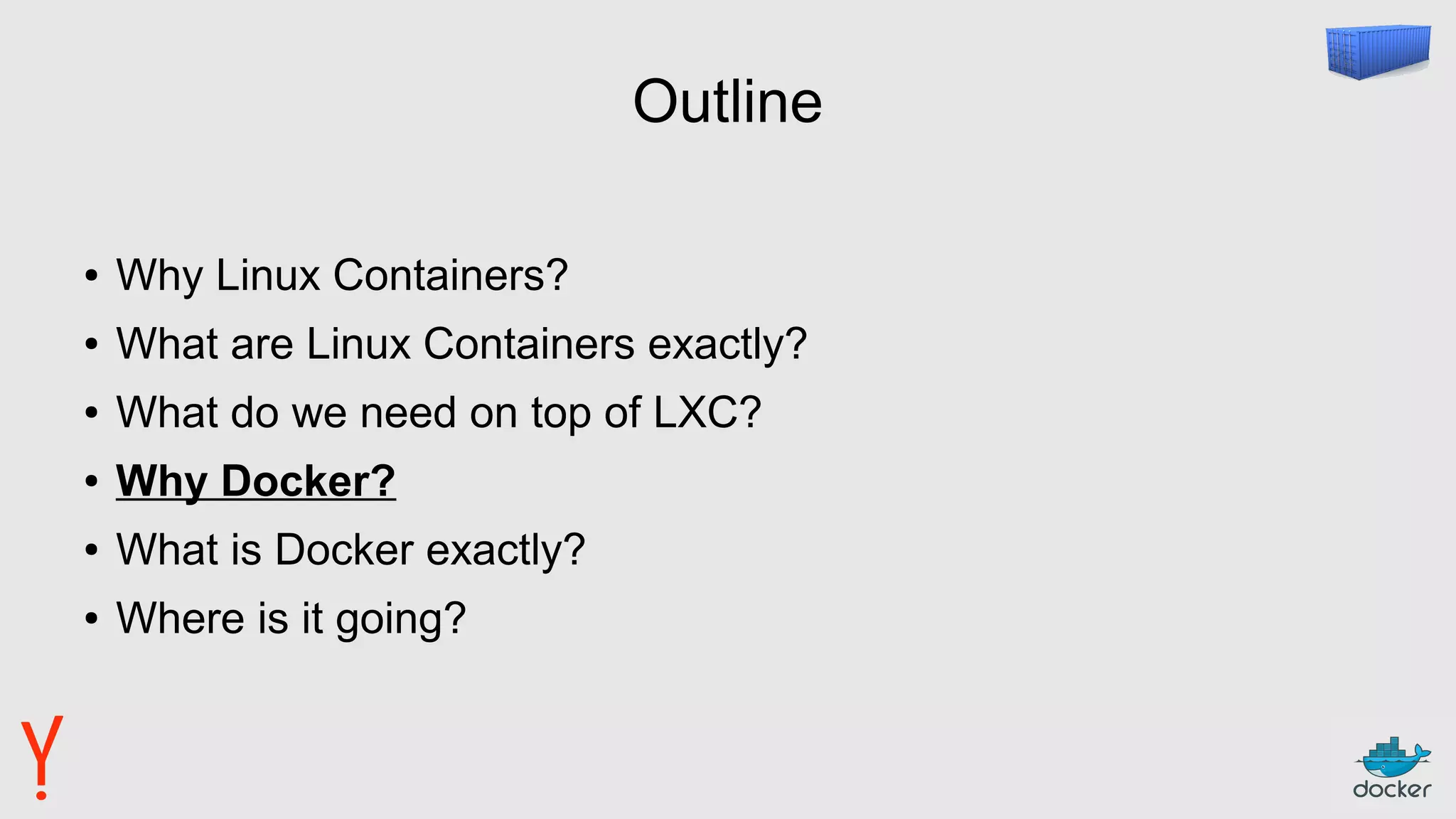 Outline
● Why Linux Containers?
● What are Linux Containers exactly?
● What do we need on top of LXC?
● Why Docker?
● What is Docker exactly?
● Where is it going?
 