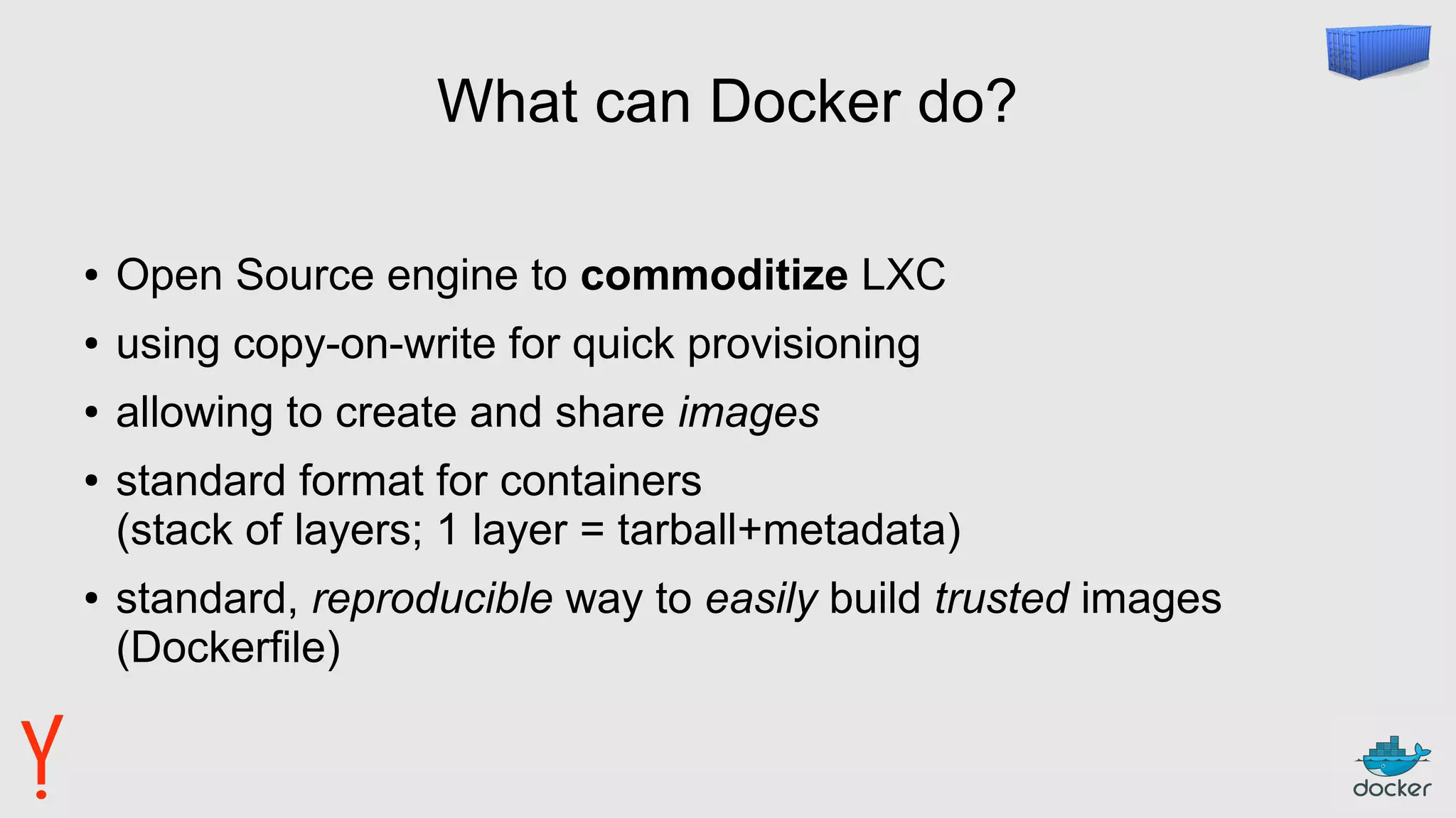 What can Docker do?
● Open Source engine to commoditize LXC
● using copy-on-write for quick provisioning
● allowing to create and share images
● standard format for containers
(stack of layers; 1 layer = tarball+metadata)
● standard, reproducible way to easily build trusted images
(Dockerfile)
 