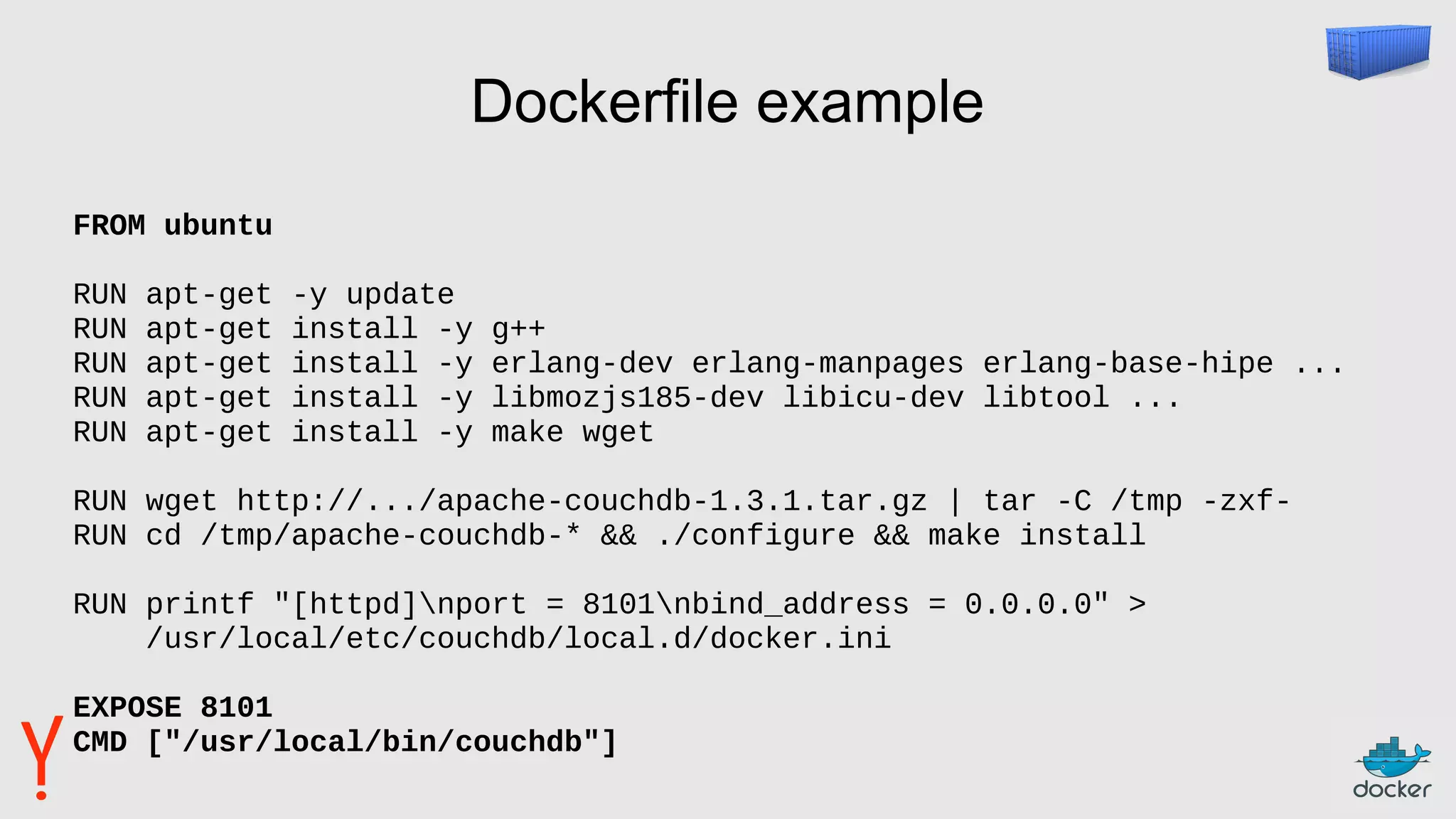 Dockerfile example
FROM ubuntu
RUN apt-get -y update
RUN apt-get install -y g++
RUN apt-get install -y erlang-dev erlang-manpages erlang-base-hipe ...
RUN apt-get install -y libmozjs185-dev libicu-dev libtool ...
RUN apt-get install -y make wget
RUN wget http://.../apache-couchdb-1.3.1.tar.gz | tar -C /tmp -zxf-
RUN cd /tmp/apache-couchdb-* && ./configure && make install
RUN printf "[httpd]nport = 8101nbind_address = 0.0.0.0" >
/usr/local/etc/couchdb/local.d/docker.ini
EXPOSE 8101
CMD ["/usr/local/bin/couchdb"]
 