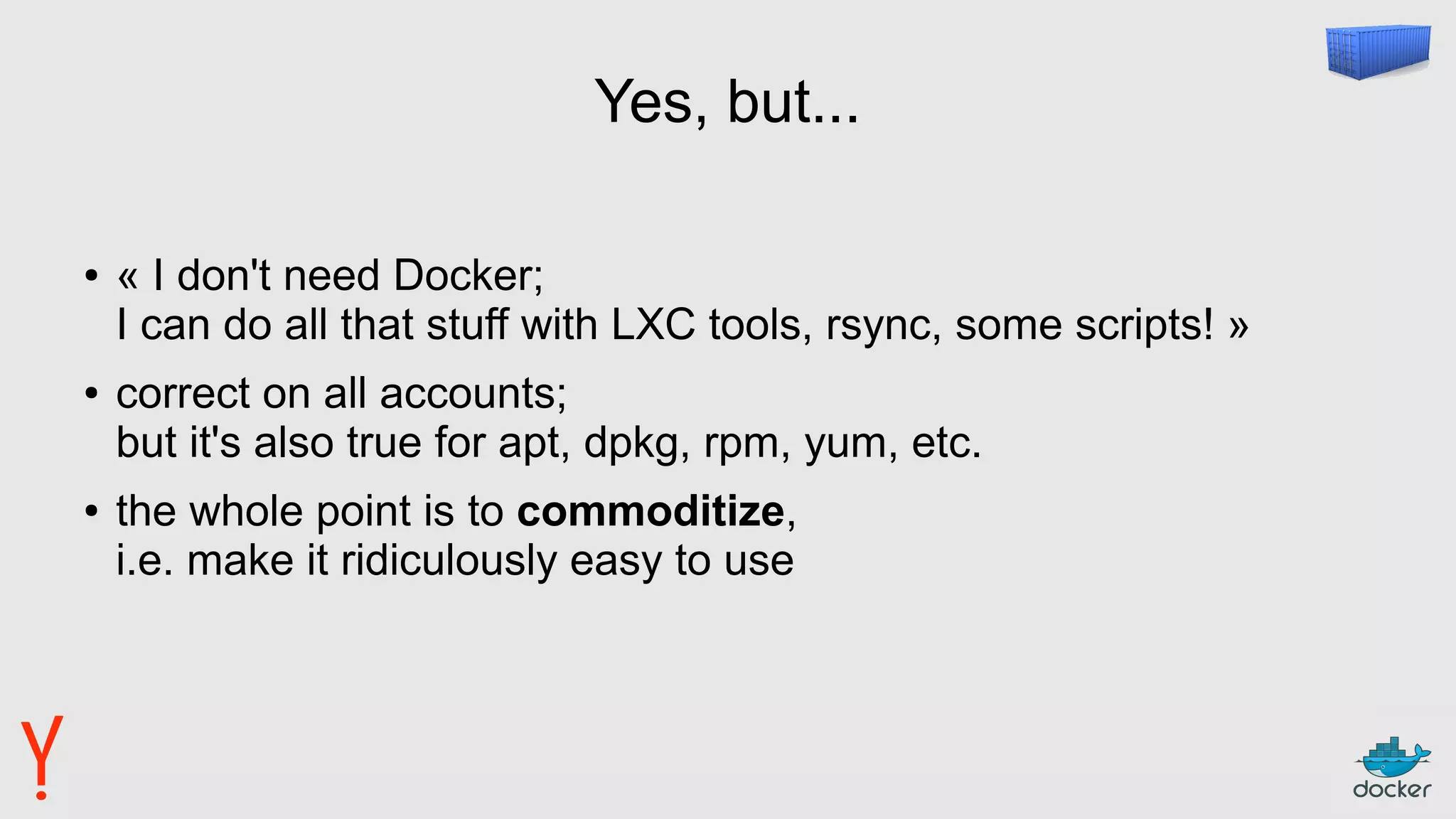 Yes, but...
● « I don't need Docker;
I can do all that stuff with LXC tools, rsync, some scripts! »
● correct on all accounts;
but it's also true for apt, dpkg, rpm, yum, etc.
● the whole point is to commoditize,
i.e. make it ridiculously easy to use
 