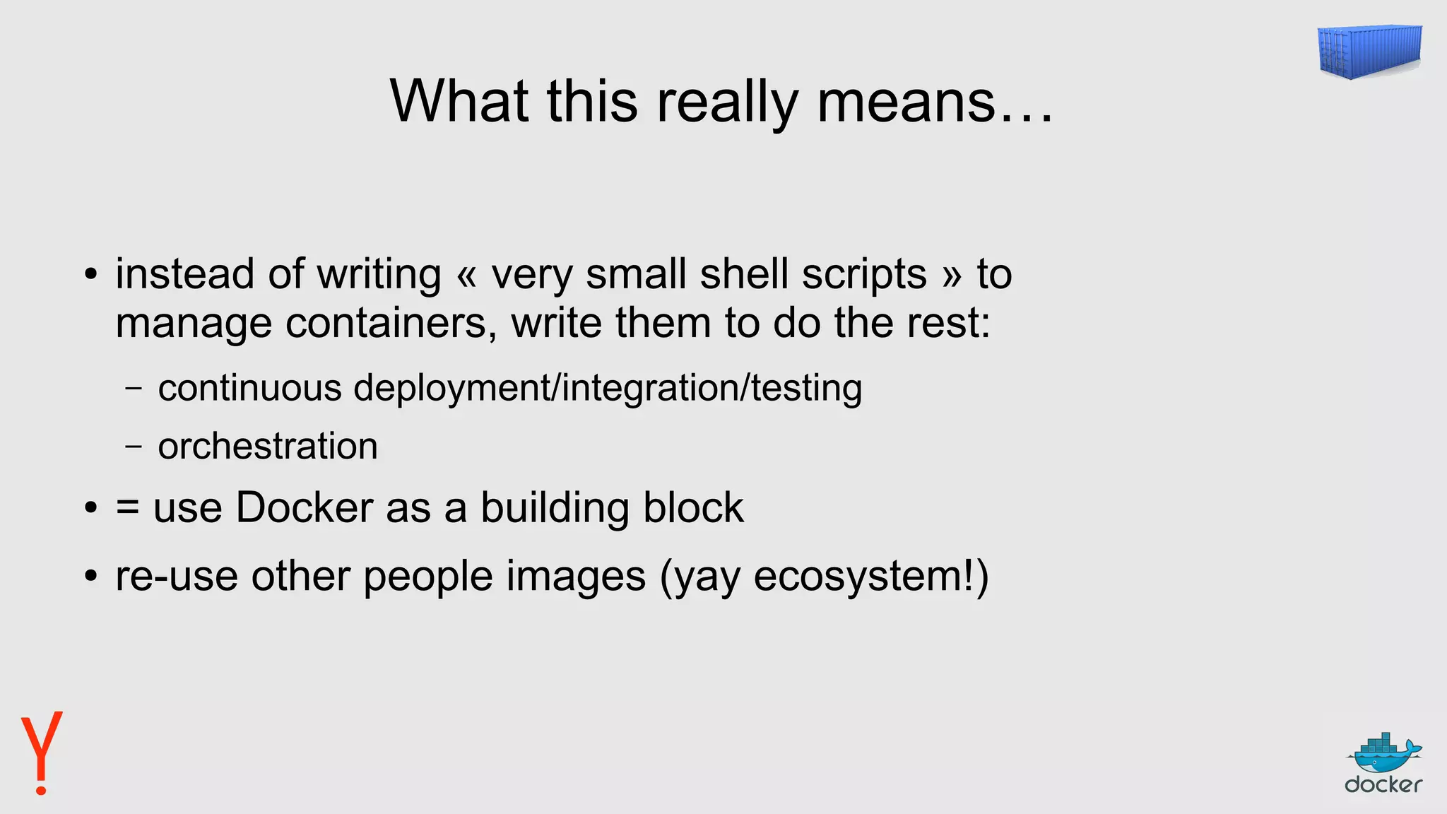 What this really means…
● instead of writing « very small shell scripts » to
manage containers, write them to do the rest:
– continuous deployment/integration/testing
– orchestration
● = use Docker as a building block
● re-use other people images (yay ecosystem!)
 