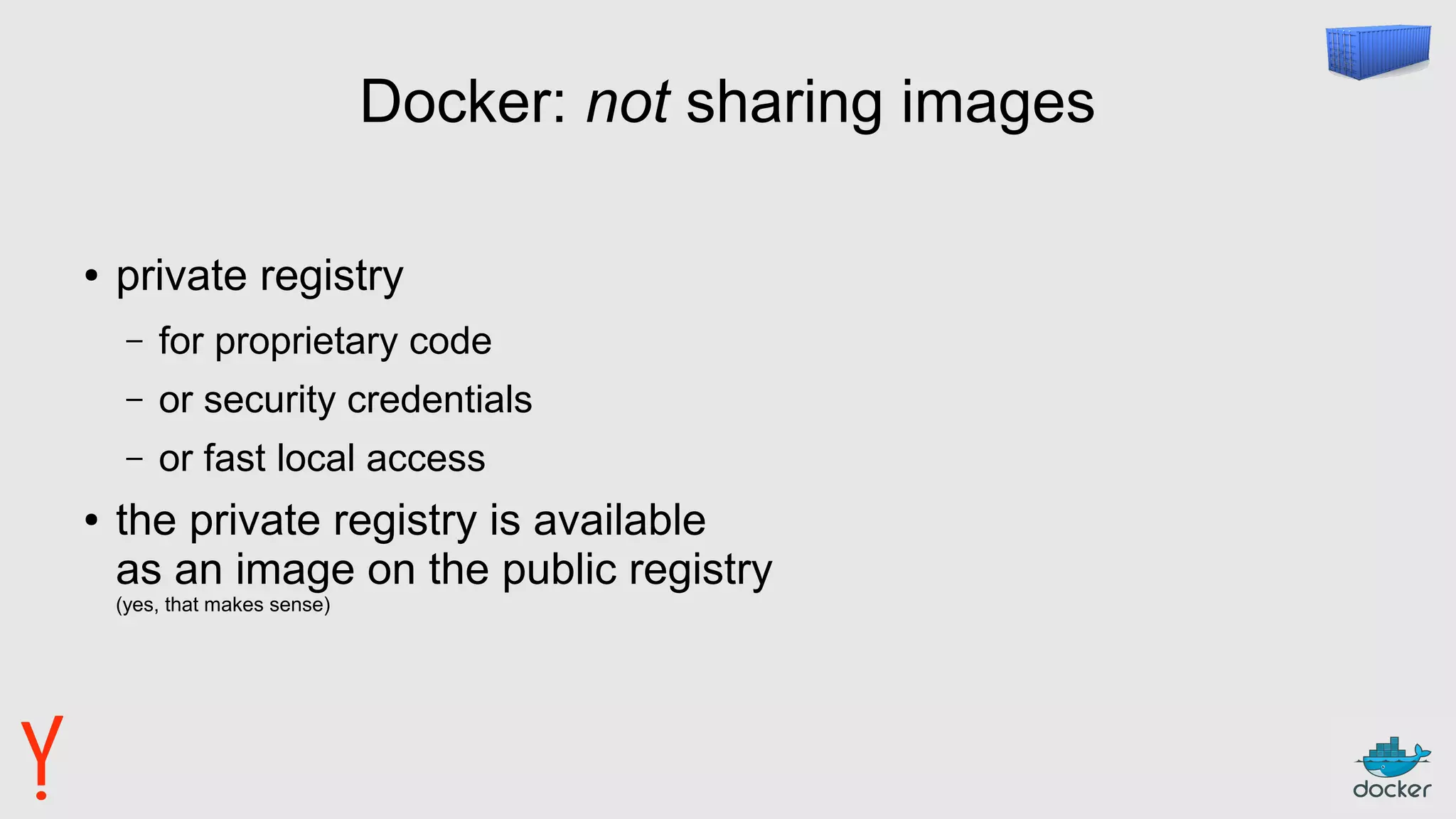 Docker: not sharing images
● private registry
– for proprietary code
– or security credentials
– or fast local access
● the private registry is available
as an image on the public registry
(yes, that makes sense)
 