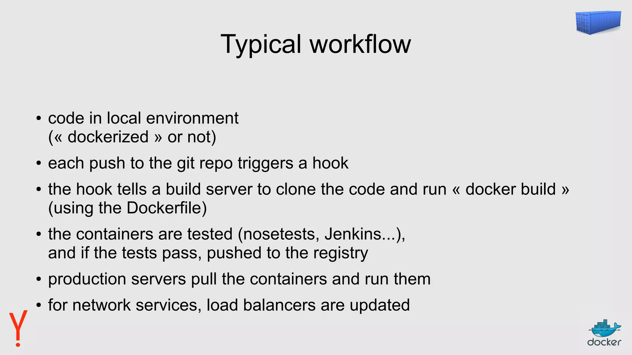 Typical workflow
● code in local environment
(« dockerized » or not)
● each push to the git repo triggers a hook
● the hook tells a build server to clone the code and run « docker build »
(using the Dockerfile)
● the containers are tested (nosetests, Jenkins...),
and if the tests pass, pushed to the registry
● production servers pull the containers and run them
● for network services, load balancers are updated
 