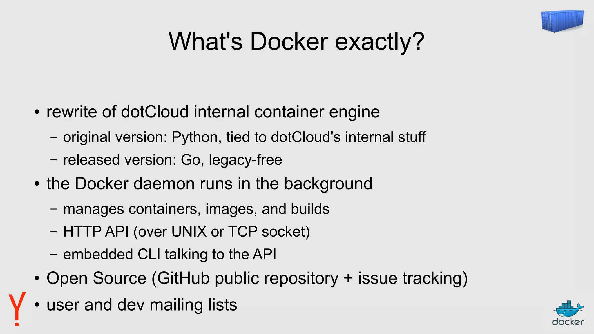 What's Docker exactly?
● rewrite of dotCloud internal container engine
– original version: Python, tied to dotCloud's internal stuff
– released version: Go, legacy-free
● the Docker daemon runs in the background
– manages containers, images, and builds
– HTTP API (over UNIX or TCP socket)
– embedded CLI talking to the API
● Open Source (GitHub public repository + issue tracking)
● user and dev mailing lists
 