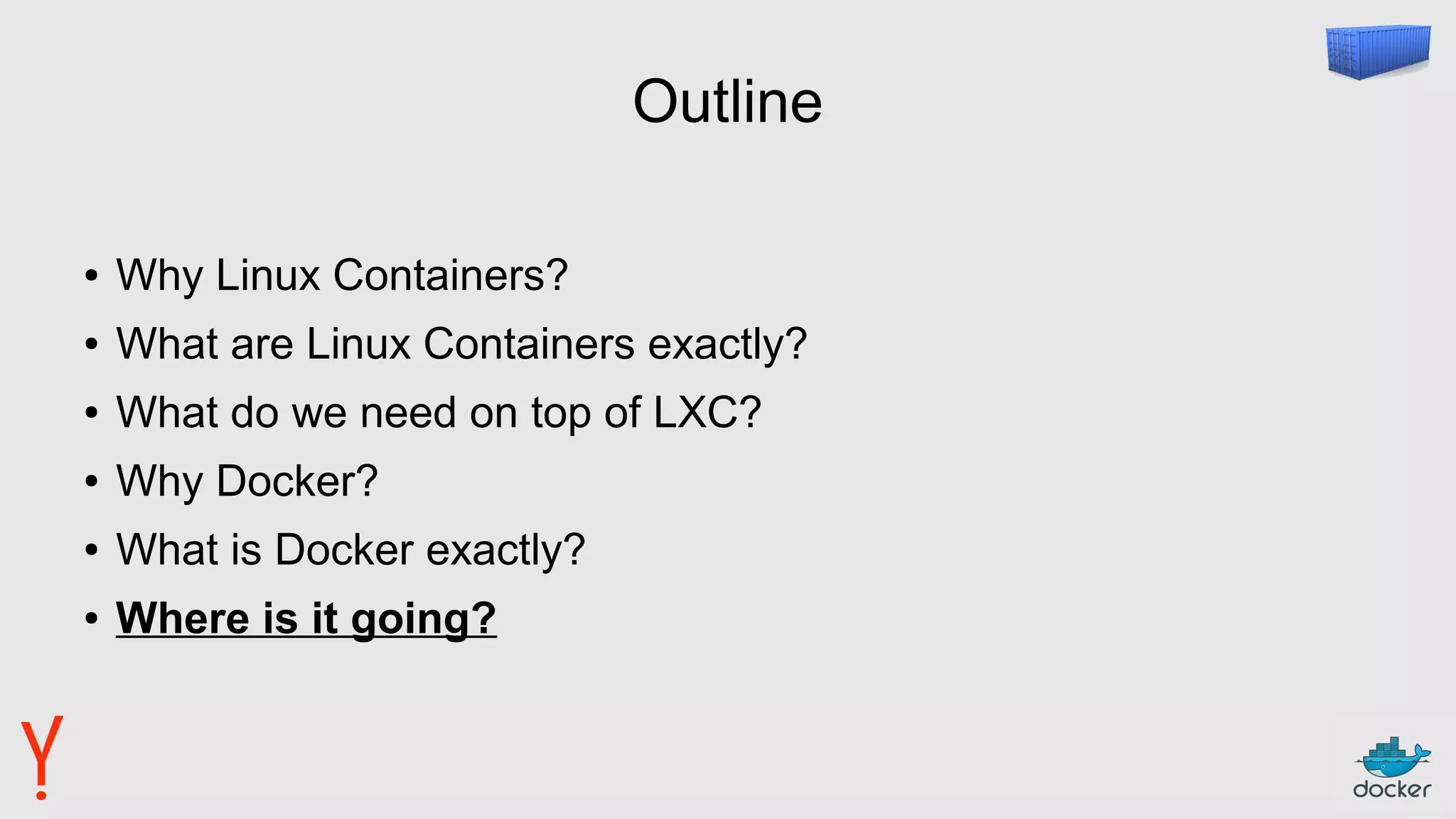 Outline
● Why Linux Containers?
● What are Linux Containers exactly?
● What do we need on top of LXC?
● Why Docker?
● What is Docker exactly?
● Where is it going?
 