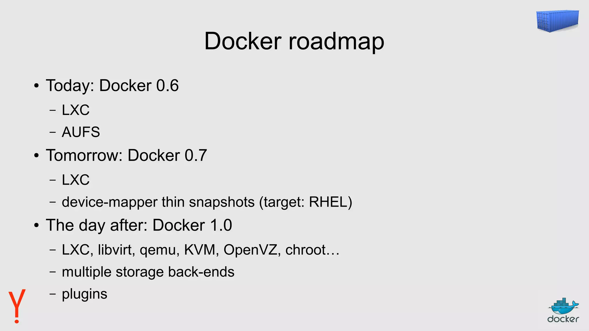 Docker roadmap
● Today: Docker 0.6
– LXC
– AUFS
● Tomorrow: Docker 0.7
– LXC
– device-mapper thin snapshots (target: RHEL)
● The day after: Docker 1.0
– LXC, libvirt, qemu, KVM, OpenVZ, chroot…
– multiple storage back-ends
– plugins
 