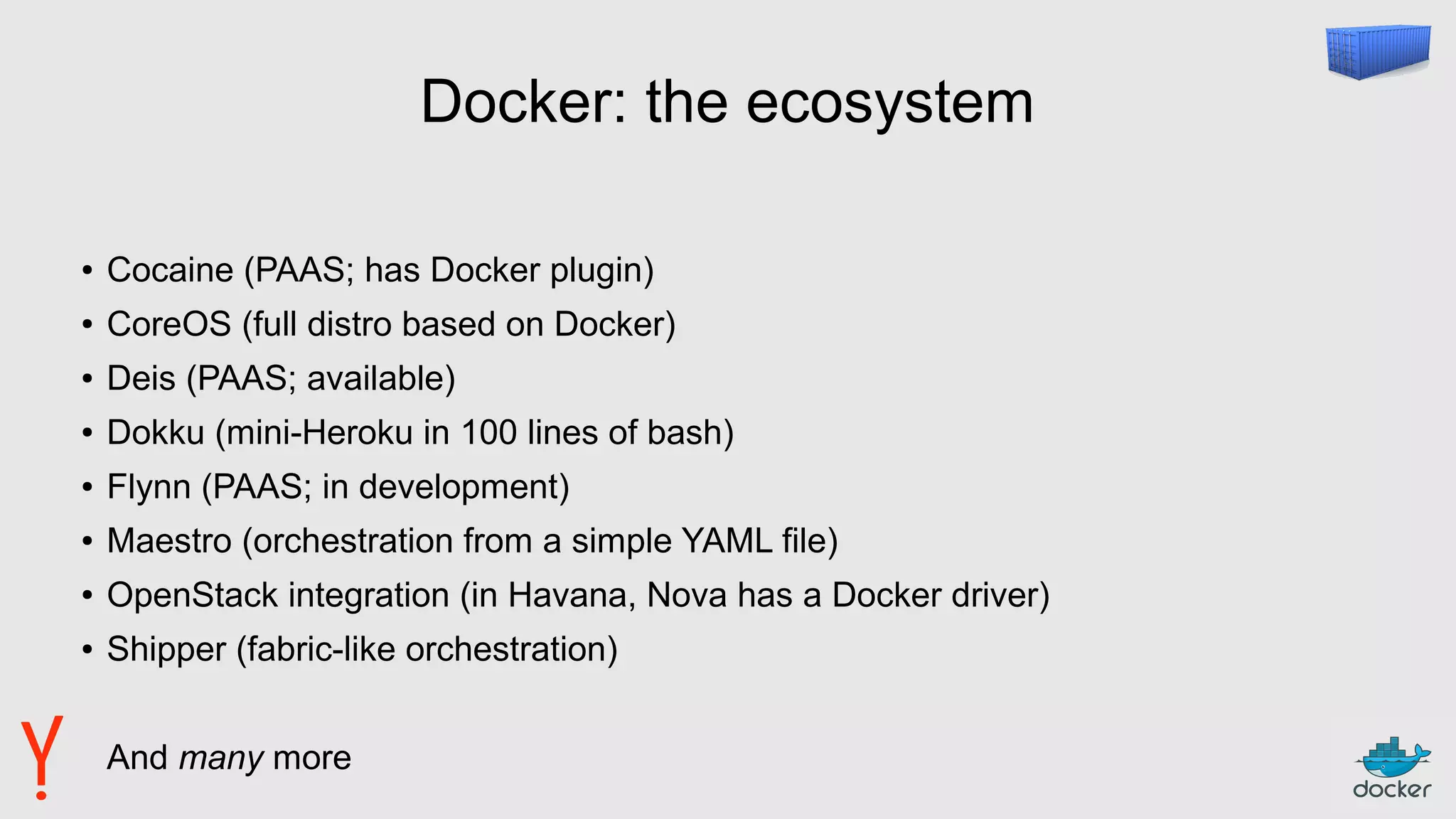 Docker: the ecosystem
● Cocaine (PAAS; has Docker plugin)
● CoreOS (full distro based on Docker)
● Deis (PAAS; available)
● Dokku (mini-Heroku in 100 lines of bash)
● Flynn (PAAS; in development)
● Maestro (orchestration from a simple YAML file)
● OpenStack integration (in Havana, Nova has a Docker driver)
● Shipper (fabric-like orchestration)
And many more
 