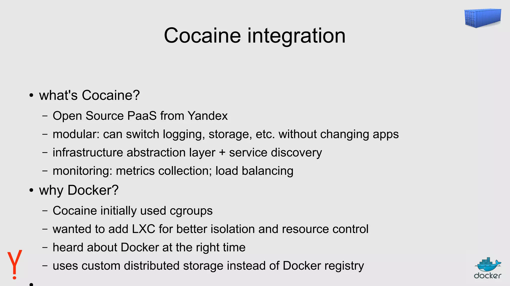 Cocaine integration
● what's Cocaine?
– Open Source PaaS from Yandex
– modular: can switch logging, storage, etc. without changing apps
– infrastructure abstraction layer + service discovery
– monitoring: metrics collection; load balancing
● why Docker?
– Cocaine initially used cgroups
– wanted to add LXC for better isolation and resource control
– heard about Docker at the right time
– uses custom distributed storage instead of Docker registry
 